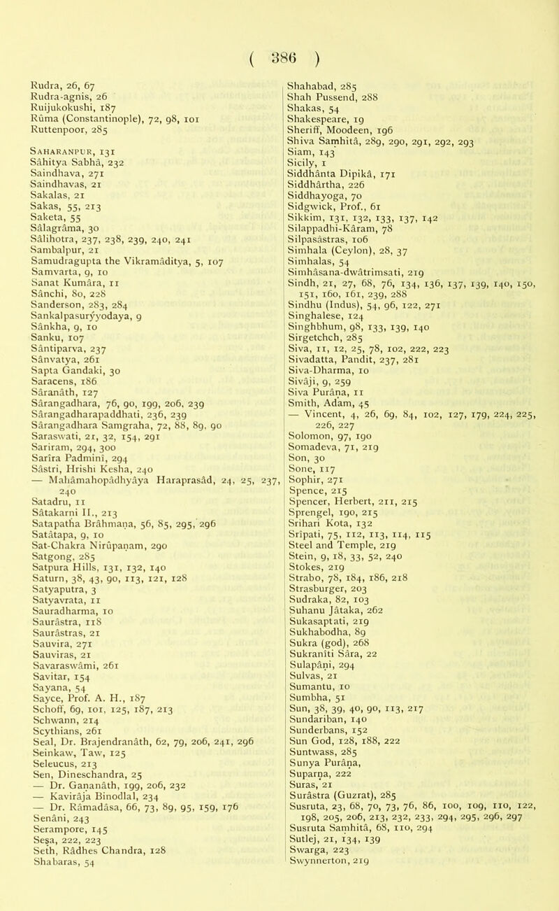 Rudra, 26, 67 Rudra-agnis, 26 Ruijukokushi, 187 Ruma (Constantinople), 72, 98, 101 Ruttenpoor, 285 Saharanpur, 131 Sahitya Sabha, 232 Saindhava, 271 Saindhavas, 21 Sakalas, 21 Sakas, 55, 213 Saketa, 55 Salagrama, 30 Salihotra, 237, 238, 239, 240, 241 Sambalpur, 21 Samudragupta the Vikramaditya, 5, 107 Samvarta, 9, 10 Sanat Kumara, 11 Sanchi, 80, 228 Sanderson, 283, 284 Sankalpasuryyodaya, 9 Sankha, 9, 10 Sanku,107 Santiparva, 237 Sanvatya, 261 Sapta Gandaki, 30 Saracens, 186 Saranath, 127 Sarangadhara, 76, 90, 199, 206, 239 Sarangadharapaddhati, 236, 239 Sarangadhara Samgraha, 72, 88, 89, 90 Saraswati, 2r, 32, 154, 291 Sariram, 294, 300 Sarira Padmini, 294 Sastri, Hrishi Kesha, 240 — Mahamahopadhyaya Haraprasad, 24, 25, 237, 240 Satadru, 11 Satakarni II., 213 Satapatha Brahmana, 56, 85, 295, 296 Satatapa, g, 10 Sat-Chakra Nirupanam, 290 Satgong, 285 Satpura Hills, 131, 132, 140 Saturn, 38, 43, 90, 113, 121, 128 Satyaputra, 3 Satyavrata, 11 Sauradharma, 10 Saurastra, 118 Saurastras, 21 Sauvira, 271 Sauviras, 21 Savaraswami, 261 Savitar, 154 Sayana, 54 Sayce, Prof. A. H., 187 Schoff, 69, 101, 125, 187, 213 Schwann, 2x4 Scythians, 261 Seal, Dr. Brajendranath, 62, 79, 206, 241, 296 Seinkaw, Taw, 125 Seleucus, 213 Sen, Dineschandra, 25 — Dr. Gananath, 199, 206, 232 — Kaviraja Binodlal, 234 — Dr. Ramadasa, 66, 73, 89, 95, 159, 176 Senani, 243 Serampore, 145 Sesa, 222, 223 Seth, Radhes Chandra, 128 Shabaras, 54 Shahabad, 285 Shah Pussend, 288 Shakas, 54 Shakespeare, 19 Sheriff, Moodeen, 196 Shiva Samhita, 28g, 290, 291, 292, 293 Siam, 143 Sicily, 1 Siddhanta Dipika, 171 Siddhartha, 226 Siddhayoga, 70 Sidgwick, Prof., 61 Sikkim, 131, 132, 133, 137, 142 Silappadhi-Karam, 78 Silpasastras, 106 Simhala (Ceylon), 28, 37 Simhalas, 54 Simhasana-dwatrimsati, 219 Sindh, 21, 27, 68, 76, 134, 136, 137, 139, 140, 150 151, 160, 161, 239, 288 Sindhu (Indus), 54, 96, 122, 271 Singhalese, 124 Singhbhum, 98, 133, 139, 140 Sirgetchch, 285 Siva, 11, 12, 25, 78, 102, 222, 223 Sivadatta, Pandit, 237, 281 Siva-Dharma, 10 Sivaji, 9, 259 Siva Purana, 11 Smith, Adam, 45 — Vincent, 4, 26, 69, 84, 102, 127, 179, 224, 225 226, 227 Solomon, g7, igo Somadeva, 71, 219 Son, 30 Sone, 117 Sophir, 271 Spence, 215 Spencer, Herbert, 211, 215 Sprengel, 190, 215 Srihari Kota, 132 Sripati, 75, 112, 113, 114, 115 Steel and Temple, 219 Stein, 9, 18, 33, 52, 240 Stokes, 219 Strabo, 78, 184, 186, 218 Strasburger, 203 Sudraka, 82, 103 Suhanu Jataka, 262 Sukasaptati, 219 Sukhabodha, 89 Sukra (god), 268 Sukraniti Sara, 22 Sulapani, 294 Sulvas, 21 Sumantu, 10 Sumbha, 51 Sun, 38, 39, 40, 90, 113, 217 Sundariban, 140 Sunderbans, 152 Sun God, 128, 188, 222 Suntwass, 285 Sunya Purana, Suparna, 222 Suras, 21 Surastra (Guzrat), 285 Susruta, 23, 68, 70, 73, 76, 86, 100, 109, no, 122 198, 205, 206, 213, 232, 233, 294, 295, 296, 297 Susruta Samhita, 68, no, 294 Sutlej, 21, 134, 139 Swarga, 223 Swynnerton, 219