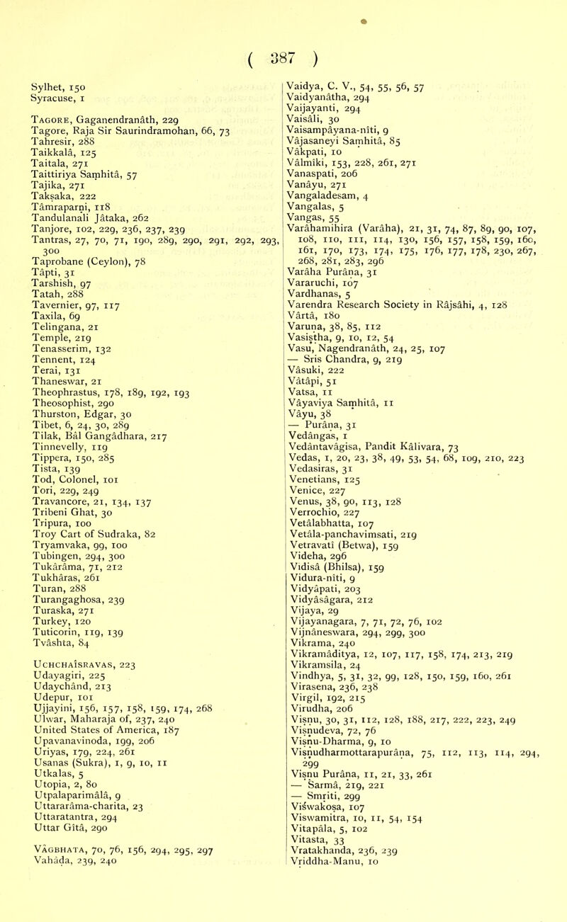 Sylhet, 150 Syracuse, 1 Tagore, Gaganendranath, 229 Tagore, Raja Sir Saurindramohan, 66, 73 Tahresir, 28S Taikkala, 125 Taitala, 271 Taittiriya Samhita, 57 Tajika, 271 Taksaka, 222 Tamraparni, 118 Tandulanali Jataka, 262 Tanjore, 102, 229, 236, 237, 239 Tantras, 27, 70, 71, 190, 289, 290, 291, 292, 293, 3°o Taprobane (Ceylon), 78 Tapti, 31 Tarshish, 97 Tatah, 288 Tavernier, 97, 117 Taxila, 69 Telingana, 21 Temple, 219 Tenasserim, 132 Tennent, 124 Terai, 131 Thaneswar, 21 Theophrastus, 178, 189, ig2, 193 Theosophist, 290 Thurston, Edgar, 30 Tibet, 6, 24, 30, 289 Tilak, Bill Gangadhara, 217 Tinnevelly, 1x9 Tippera, 150, 285 Tista, 139 Tod, Colonel, 101 Tori, 229, 249 Travancore, 21, 134, 137 Tribeni Ghat, 30 Tripura, 100 Troy Cart of Sudraka, 82 Tryamvaka, 99, 100 Tubingen, 294, 300 Tukarama, 71, 212 Tukharas, 261 Turan, 288 Turangaghosa, 239 Turaska, 271 Turkey, 120 Tuticorin, 119, 139 Tvashta, 84 UchchaIsravas, 223 Udayagiri, 225 Udaychand, 213 Udepur, 101 Ujjayini, 156, 157, 158, 159, 174, 268 Ulwar, Maharaja of, 237, 240 United States of America, 187 Upavanavinoda, 199, 206 Uriyas, 179, 224, 261 Usanas (Sukra), 1, 9, 10, 11 Utkalas, 5 Utopia, 2, 80 Utpalaparimala, 9 Uttararama-charita, 23 Uttaratantra, 294 Uttar Gita, 290 Vagbhata, 70, 76, 156, 294, 295, 297 Vahada, 239, 240 Vaidya, C. V., 54, 55, 56, 57 Vaidyanatha, 294 Vaijayanti, 294 Vaisali, 30 Vaisampayana-niti, 9 Vajasaneyi Samhita, 85 Vakpati, 10 ' Valmiki, 153, 228, 261, 271 Vanaspati, 206 Vanayu, 271 Vangaladesam, 4 Vangalas, 5 Vangas, 55 Varahamihira (Varaha), 21, 31, 74, 87, 8g, 90, 107, 108, no, in, 114, 130, 156, 157, 158, 159, 160, 161, 170, 173, 174, 175, 176, 177, 178, 230, 267, 268, 281, 283, 296 Varaha Purana, 31 Vararuchi, 107 Vardhanas, 5 Varendra Research Society in Rajsahi, 4, 128 Varta, 180 Varuna, 38, 85, 112 Vasistha, 9, 10, 12, 54 Vasu, Nagendranath, 24, 25, 107 — Sris Chandra, 9, 2x9 Vasuki, 222 Vatapi, 51 Vatsa, 11 Vayaviya Samhita, 11 Vayu, 38 —• Purana, 31 Vedangas, 1 Vedantavagisa, Pandit Kalivara, 73 1 Vedas, 1, 20, 23, 38, 4g, 53, 54, 68, 109, 210, 223 Vedasiras, 31 ] Venetians, 125 Venice, 227 Venus, 38, go, 113, 128 Verrochio, 227 Vetalabhatta, 107 Vetala-panchavimsati, 219 Vetravati (Betwa), 159 Videha, 296 Vidisa (Bhilsa), 159 Vidura-niti, 9 Vidyapati, 203 Vidyasagara, 212 Vijaya, 29 Vijayanagara, 7, 71, 72, 76, 102 Vijnaneswara, 294, 299, 300 Vikrama, 240 Vikramaditya, 12, 107, 117, 158, 174, 213, 219 Vikramsila, 24 Vindhya, 5, 31, 32, 99, 128, 150, 159, 160, 261 Virasena, 236, 238 Virgil, 192, 215 Virudha, 206 Visnu, 30, 31, 112, 128, 188, 217, 222, 223, 249 Visnudeva, 72, 76 Visnu-Dharma, 9, 10 Visnudharmottarapurana, 75, 112, 113, 114, 294, 299 Visnu Purana, 11, 21, 33, 261 — Sarma, 219, 221 — Smriti, 299 Viswakosa, 107 Viswamitra, 10, 11, 54, 154 Vitapala, 5, 102 Vitasta, 33 Vratakhanda, 236, 239 Vriddha-Manu, 10