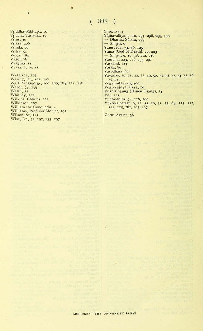 Vriddha-Sdtdtapa, 10 Vriddha-Vasistha, xo Vrijis, 30 Vriksa, 206 Vrinda, 76 Vritra, 51 Vulcan, 84 Vyadi, 76 Vyaghra, 11 Vyasa, 9, 10, 11 Wallace, 215 Waring, Dr., 195, 207 Watt, Sir George, 100, 180, 184, 225, 226 Weber, 74, 239 Welsh, 53 Whitney, 211 Wilkins, Charles, 22t Wilkinson, 187 William the Conqueror, 4 Williams, Prof. Sir Monier, 291 Wilson, 82, X2i Wise, Dr., 72, 197, 233, 297 Yadavas, 4 Yajiiavalkya, g, 10, 294, 296, 299, 300 — Dharma Sastra, 299 — Smriti, 9 Yajurveda, 73, 86, 125 Yama (God of Death), 20, 223 — Smriti, 9, 10, 38, 112, 216 Yamuna, 223, 226, 253, 291 Yarkand, 244 Yaska, 80 Yasodhara, 71 Yavanas, 20, 21, 22, 23, 49, 50, 51, 52, 53, 75- 84 Yogamuktavali, 300 Yogi-Yajnyavalkya, 10 Yuan Chaung (Hiuen Tsang), 24 Yub, 125 Yudhisthira, 74, 228, 260 Yuktikalpataru, 9, 12, 13, 20, 73, 75, 84, 122, 225, 261, 285, 287 Zend Avesta, 58 54. 55. 56, 113, 118, ABERDEEN: THE UNIVERSITY PRESS