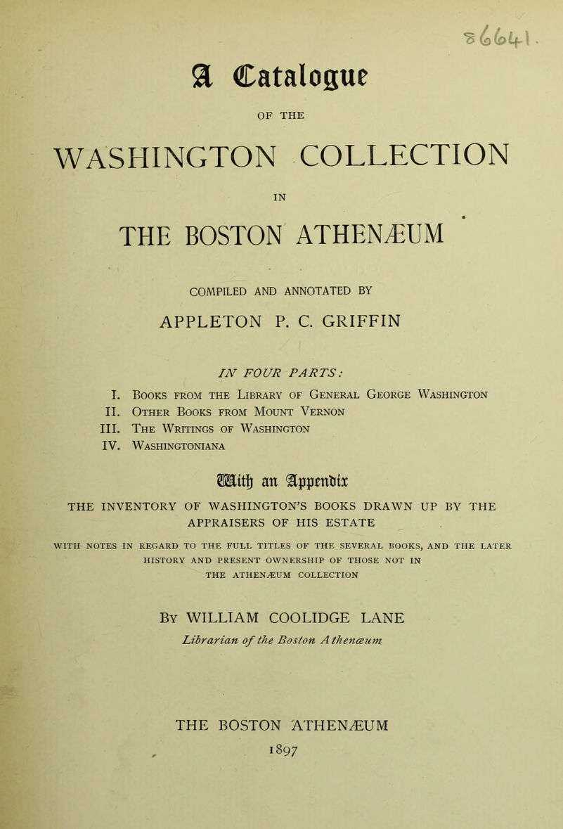 a Catalogue OF THE WASHINGTON COLLECTION COMPILED AND ANNOTATED BY APPLETON P. C. GRIFFIN IN FOUR PARTS: I. Books from the Library of General George Washington II. Other Books from Mount Vernon HI. The Writings of Washington IV. Washingtoniana THE INVENTORY OF WASHINGTON’S BOOKS DRAWN UP BY THE APPRAISERS OF HIS ESTATE WITH NOTES IN REGARD TO THE FULL TITLES OF THE SEVERAL BOOKS, AND THE LATER HISTORY AND PRESENT OWNERSHIP OF THOSE NOT IN THE ATHEN.EUM COLLECTION IN ®ttl) an By william COOLIDGE LANE Librarian of the Boston Athencenm THE BOSTON ATHEN.EUM 1897