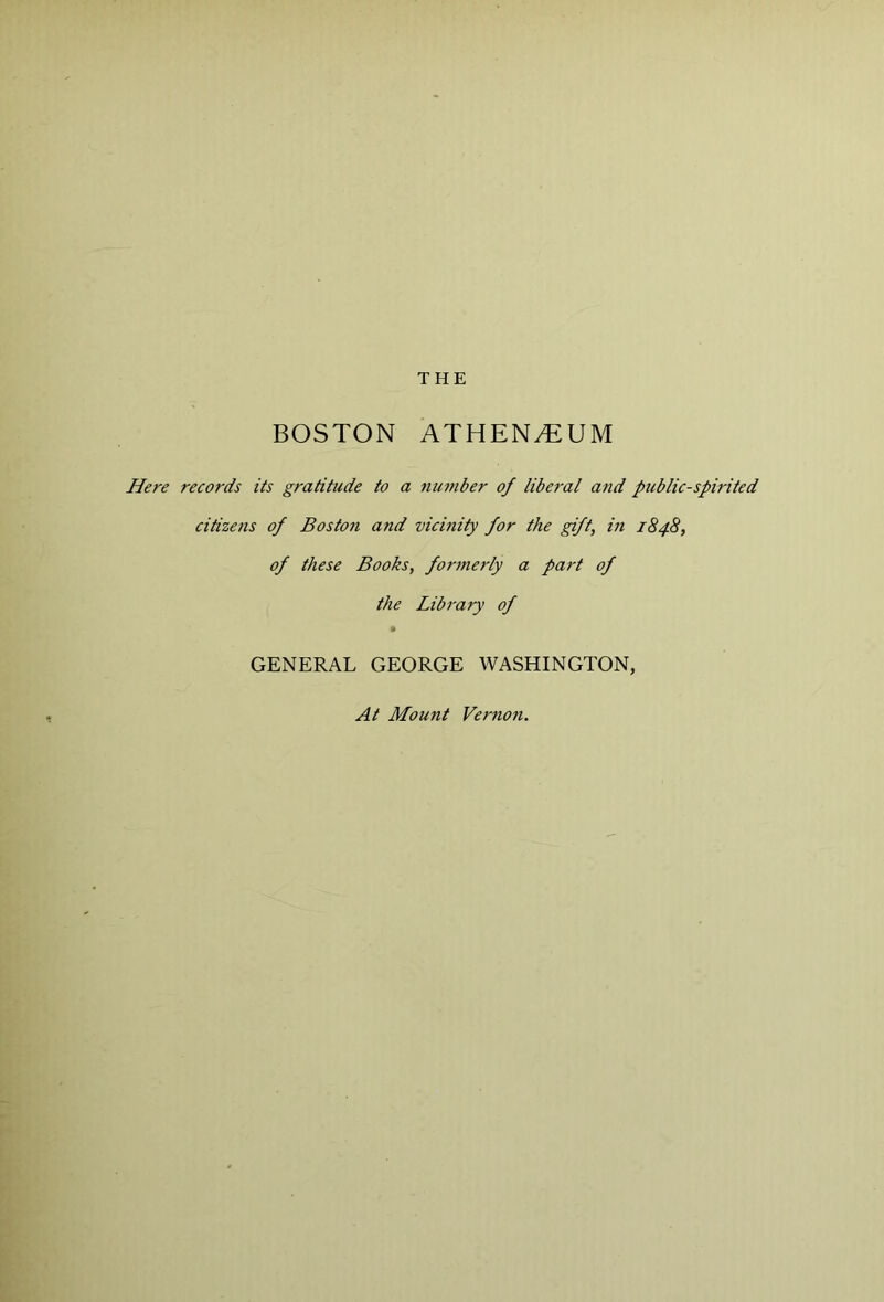 THE BOSTON ATHEN^UM Here records its gratitude to a nn7nber of liberal and public-spirited citizens of Boston and vicinity for the gift, in 1848, of these Books, forjnerly a part of the Library of GENERAL GEORGE WASHINGTON, At Mount Vernon.