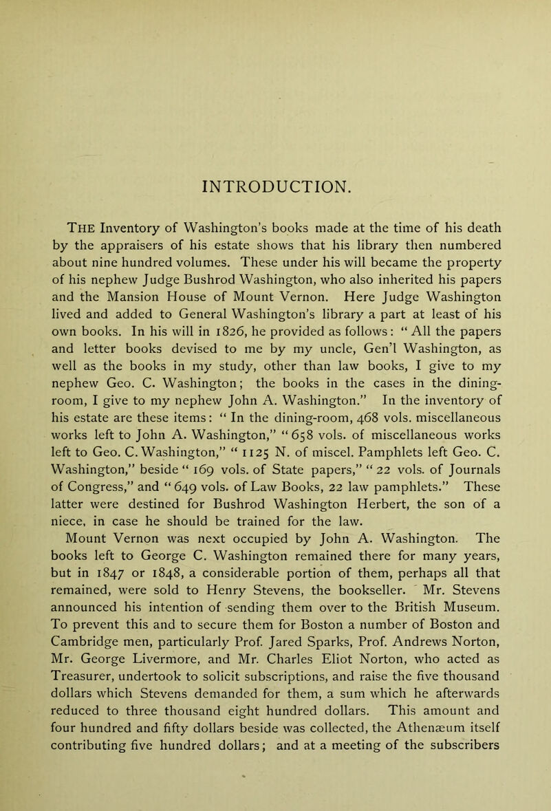 INTRODUCTION. The Inventory of Washington’s books made at the time of his death by the appraisers of his estate shows that his library then numbered about nine hundred volumes. These under his will became the property of his nephew Judge Bushrod Washington, who also inherited his papers and the Mansion House of Mount Vernon. Here Judge Washington lived and added to General Washington’s library a part at least of his own books. In his will in 1826, he provided as follows: “ All the papers and letter books devised to me by my uncle, Gen’l Washington, as well as the books in my study, other than law books, I give to my nephew Geo. C. Washington; the books in the cases in the dining- room, I give to my nephew John A. Washington.” In the inventory of his estate are these items: “ In the dining-room, 468 vols. miscellaneous works left to John A. Washington,” “658 vols. of miscellaneous works left to Geo. C. Washington,” “ 1125 N. of miscel. Pamphlets left Geo. C. Washington,” beside “ 169 vols. of State papers,” “ 22 vols. of Journals of Congress,” and “ 649 vols. of Law Books, 22 law pamphlets.” These latter were destined for Bushrod Washington Herbert, the son of a niece, in case he should be trained for the law. Mount Vernon was next occupied by John A. Washington. The books left to George C. Washington remained there for many years, but in 1847 or 1848, a considerable portion of them, perhaps all that remained, were sold to Henry Stevens, the bookseller. Mr. Stevens announced his intention of sending them over to the British Museum. To prevent this and to secure them for Boston a number of Boston and Cambridge men, particularly Prof Jared Sparks, Prof Andrews Norton, Mr. George Livermore, and Mr. Charles Eliot Norton, who acted as Treasurer, undertook to solicit subscriptions, and raise the five thousand dollars which Stevens demanded for them, a sum which he afterwards reduced to three thousand eight hundred dollars. This amount and four hundred and fifty dollars beside was collected, the Athenaeum itself contributing five hundred dollars; and at a meeting of the subscribers