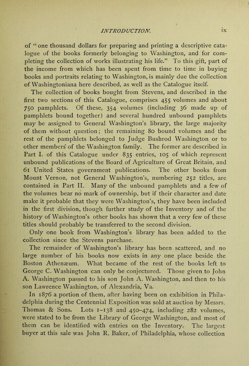 of “ one thousand dollars for preparing and printing a descriptive cata- logue of the books formerly belonging to Washington, and for com- pleting the collection of works illustrating his life.” To this gift, part of the income from which has been spent from time to time in buying books and portraits relating to Washington, is mainly due the collection of Washingtoniana here described, as well as the Catalogue itself. The collection of books bought from Stevens, and described in the first two sections of this Catalogue, comprises 455 volumes and about 750 pamphlets. Of these, 354 volumes (including 36 made up of pamphlets bound together) and several hundred unbound pamphlets may be assigned to General Washington’s library, the large majority of them without question; the remaining 80 bound volumes and the rest of the pamphlets belonged to Judge Bushrod Washington or to other members’ of the Washington family. The former are described in Part I. of this Catalogue under 835 entries, 105 of which represent unbound publications of the Board of Agriculture of Great Britain, and 61 United States government publications. The other books from Mount Vernon, not General Washington’s, numbering 252 titles, are contained in Part II. Many of the unbound pamphlets and a few of the volumes bear no mark of ownership, but if their character and date make it probable that they were Washington’s, they have been included in the first division, though further study of the Inventory and of the history of Washington’s other books has shown that a very few of these titles should probably be transferred to the second division. Only one book from Washington’s library has been added to the collection since the Stevens purchase. The remainder of Washington’s library has been scattered, and no large number of his books now exists in any one place beside the Boston Athenaeum. What became of the rest of the books left to George C. Washington can only be conjectured. Those given to John A. Washington passed to his son John A. Washington, and then to his son Lawrence Washington, of Alexandria, Va. In 1876 a portion of them, after having been on exhibition in Phila- delphia during the Centennial Exposition was sold at auction by Messrs. Thomas & Sons. Lots 1-138 and 450-474, including 282 volumes, were stated to be from the Library of George Washington, and most of them can be identified with entries on the Inventory. The largest buyer at this sale was John R. Baker, of Philadelphia, whose collection