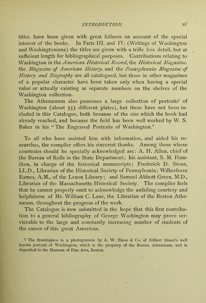 titles have been given with great fullness on account of the special interest of the books. In Parts III. and IV. (Writings of Washington and Washingtoniana) the titles are given with a trifle less detail, but at sufficient length for bibliographical purposes. Contributions relating to Washington in the American Historical Record, the Historical Magazine, the Magazine of American History, and the Pejinsylvania Magazine of History and Biography are all catalogued, but those in other magazines of a popular character have been taken only when having a special value or actually existing as separate numbers on the shelves of the Washington collection. The Athenaenum also possesses a large collection of portraits' of Washington (about 553 different plates), but these have not been in- cluded in this Catalogue, both because of the size which the book had already reached, and because the field has been well worked by W. S. Baker in his “ The Engraved Portraits of Washington.” To all who have assisted him with information, and aided his re- searches, the compiler offers his sincerest thanks. Among those whose courtesies should be specially acknowledged are: A. H. Allen, chief of the Bureau of Rolls in the State Department; his assistant, S. M. Ham- ilton, in charge of the historical manuscripts; Frederick D. Stone, LL.D., Librarian of the Historical Society of Pennsylvania; Wilberforce Eames, A.M., of the Lenox Library; and Samuel Abbott Green, M.D., Librarian of the Massachusetts Historical Society. The compiler feels that he cannot properly omit to acknowledge the unfailing courtesy and helpfulness of Mr. William C. Lane, the Librarian of the Boston Athe- naeum, throughout the progress of the work. The Catalogue is now submitted in the hope that this first contribu- tion to a general bibliography of George Washington may prove ser- viceable to the large and constantly increasing number of students of the career of this great American. 1 The frontispiece is a photogravure by A. W. Elson & Co. of Gilbert Stuart’s well known portrait of Washington, which is the property of the Boston Athenaeum, and is deposited in the Museum of Fine Arts, Boston.