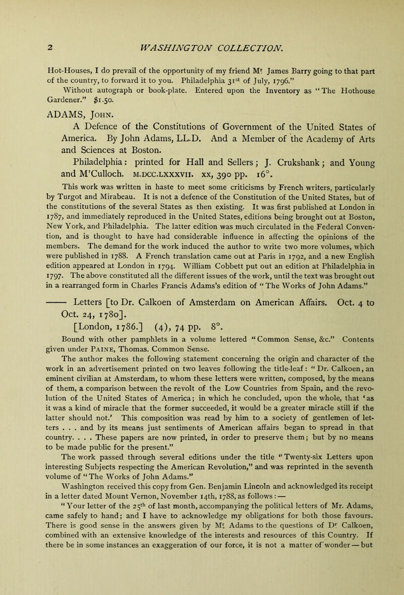 Hot-Houses, I do prevail of the opportunity of my friend Mt James Barry going to that part of the country, to forward it to you. Philadelphia 31=^ of July, 1796.” Without autograph or book-plate. Entered upon the Inventory as “The Hothouse Gardener.” $i .50. ADAMS, John. A Defence of the Constitutions of Government of the United States of America. By John Adams, LL.D. And a Member of the Academy of Arts and Sciences at Boston. Philadelphia: printed for Hall and Sellers; J. Crukshank; and Young and M’Culloch. m.dcc.lxxxvii. xx, 390 pp. 16°. This work was written in haste to meet some criticisms by French writers, particularly by Turgot and Mirabeau. It is not a defence of the Constitution of the United States, but of the constitutions of the several States as then existing. It was first published at London in 1787, and immediately reproduced in the United States, editions being brought out at Boston, New York, and Philadelphia. The latter edition was much circulated in the Federal Conven- tion, and is thought to have had considerable influence in affecting the opinions of the members. The demand for the work induced the author to write two more volumes, which were published in 1788. A French translation came out at Paris in 1792, and a new English edition appeared at London in 1794. William Cobbett put out an edition at Philadelphia in 1797. The above constituted all the different issues of the work, until the text was brought out in a rearranged form in Charles Francis Adams’s edition of “The Works of John Adams.” Letters [to Dr. Calkoen of Amsterdam on American Affairs. Oct. 4 to Oct. 24, 1780]. [London, 1786.] (4), 74 pp. 8°. Bound with other pamphlets in a volume lettered “ Common Sense, &c.” Contents given under Paine, Thomas. Common Sense. The author makes the following statement concerning the origin and character of the work in an advertisement printed on two leaves following the title-leaf: “ Dr. Calkoen, an eminent civilian at Amsterdam, to whom these letters were written, composed, by the means of them, a comparison between the revolt of the Low Countries from Spain, and the revo- lution of the United States of America; in which he concluded, upon the whole, that ‘as it was a kind of miracle that the former succeeded, it would be a greater miracle still if the latter should not.’ This composition was read by him to a society of gentlemen of let- ters . . . and by its means just sentiments of American affairs began to spread in that country. . . . These papers are now printed, in order to preserve them; but by no means to be made public for the present.” The work passed through several editions under the title “ Twenty-six Letters upon interesting Subjects respecting the American Revolution,” and was reprinted in the seventh volume of “The Works of John Adams.” Washington received this copy from Gen. Benjamin Lincoln and acknowledged its receipt in a letter dated Mount Vernon, November 14th, 1788, as follows : — “Your letter of the 25'’’ of last month, accompanying the political letters of Mr. Adams., came safely to hand; and I have to acknowledge my obligations for both those favours. There is good sense in the answers given by Mt Adams to the questions of D: Calkoen, combined with an extensive knowledge of the interests and resources of this Country. If there be in some instances an exaggeration of our force, it is not a matter of wonder — but