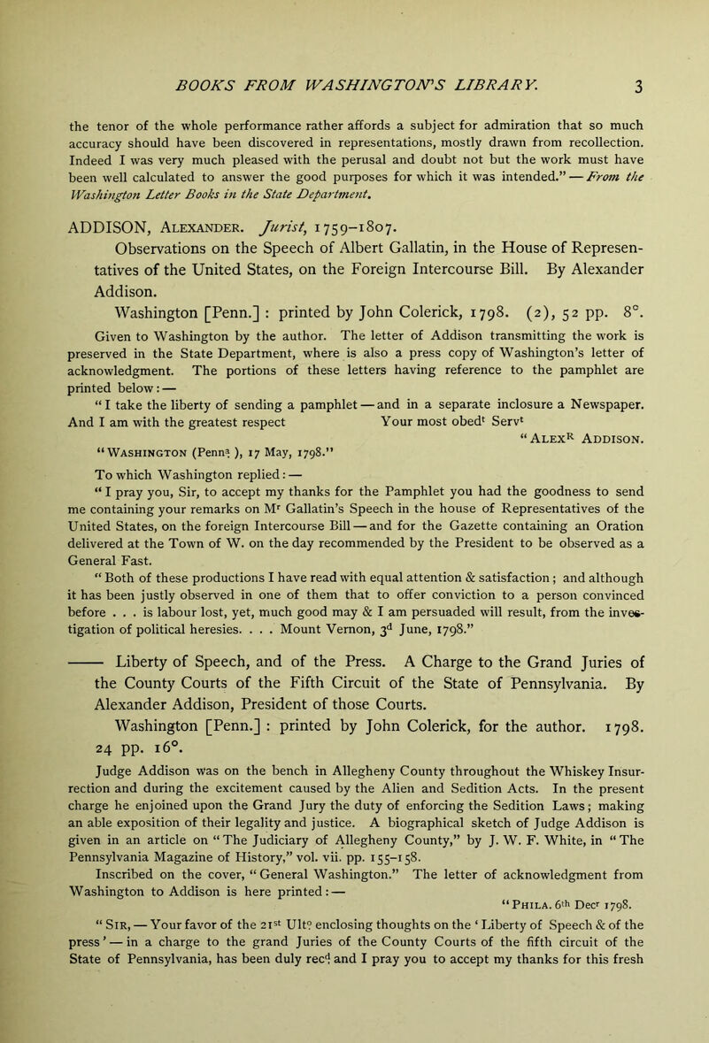 the tenor of the whole performance rather affords a subject for admiration that so much accuracy should have been discovered in representations, mostly drawn from recollection. Indeed I was very much pleased with the perusal and doubt not but the work must have been well calculated to answer the good purposes for which it was intended.” — From the Washington Letter Books in the State Department. ADDISON, Alexander. Jurist, 1759-1807. Observations on the Speech of Albert Gallatin, in the House of Represen- tatives of the United States, on the Foreign Intercourse Bill. By Alexander Addison. Washington [Penn.] : printed by John Colerick, 1798. (2), 52 pp. 8°. Given to Washington by the author. The letter of Addison transmitting the work is preserved in the State Department, where is also a press copy of Washington’s letter of acknowledgment. The portions of these letters having reference to the pamphlet are printed below: — “I take the liberty of sending a pamphlet — and in a separate inclosure a Newspaper. And I am with the greatest respect Your most obed' Serv' “Alex>^ Addison. “Washington (Penn=!), 17 May, 1798.” To which Washington replied: — “ I pray you, Sir, to accept my thanks for the Pamphlet you had the goodness to send me containing your remarks on Gallatin’s Speech in the house of Representatives of the United States, on the foreign Intercourse Bill — and for the Gazette containing an Oration delivered at the Town of W. on the day recommended by the President to be observed as a General Fast. “ Both of these productions I have read with equal attention & satisfaction; and although it has been justly observed in one of them that to offer conviction to a person convinced before ... is labour lost, yet, much good may & I am persuaded will result, from the inves- tigation of political heresies. . . . Mount Vernon, 3'' June, 1798.” Liberty of Speech, and of the Press. A Charge to the Grand Juries of the County Courts of the Fifth Circuit of the State of Pennsylvania. By Alexander Addison, President of those Courts. Washington [Penn.] : printed by John Colerick, for the author. 1798. 24 pp. 16°. Judge Addison was on the bench in Allegheny County throughout the Whiskey Insur- rection and during the excitement caused by the Alien and Sedition Acts. In the present charge he enjoined upon the Grand Jury the duty of enforcing the Sedition Laws; making an able exposition of their legality and justice. A biographical sketch of Judge Addison is given in an article on “ The Judiciary of Allegheny County,” by J. W. F. White, in “ The Pennsylvania Magazine of History,” vol. vii. pp. 155-158. Inscribed on the cover, “General Washington.” The letter of acknowledgment from Washington to Addison is here printed: — “Phila. 6* Dec 1798. “ Sir, — Your favor of the zi^t Ult? enclosing thoughts on the ‘ Liberty of Speech & of the press’ — in a charge to the grand Juries of the County Courts of the fifth circuit of the State of Pennsylvania, has been duly red and I pray you to accept my thanks for this fresh