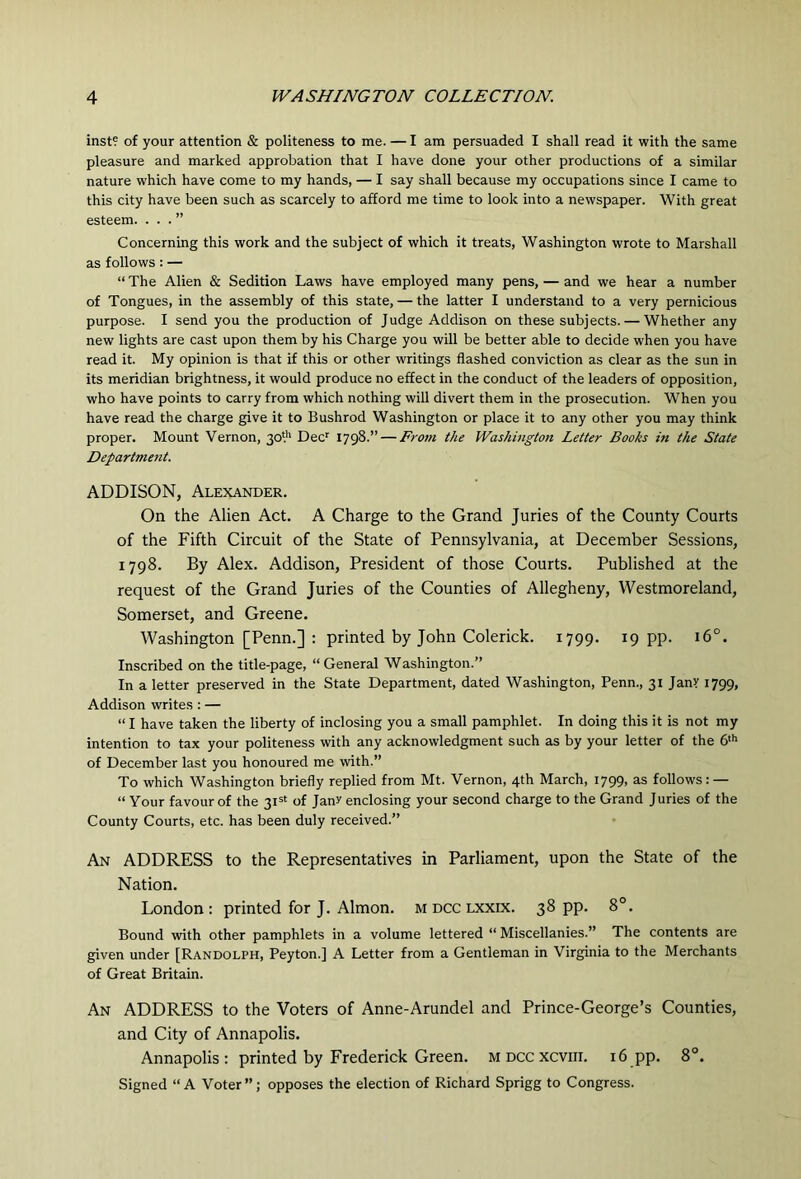inst? of your attention & politeness to me. —I am persuaded I shall read it with the same pleasure and marked approbation that I have done your other productions of a similar nature which have come to my hands, — I say shall because my occupations since I came to this city have been such as scarcely to afford me time to look into a newspaper. With great esteem. ...” Concerning this work and the subject of which it treats, Washington wrote to Marshall as follows : — “The Alien & Sedition Laws have employed many pens, — and we hear a number of Tongues, in the assembly of this state, — the latter I understand to a very pernicious purpose. I send you the production of Judge Addison on these subjects. — Whether any new lights are cast upon them by his Charge you will be better able to decide when you have read it. My opinion is that if this or other writings flashed conviction as clear as the sun in its meridian brightness, it would produce no effect in the conduct of the leaders of opposition, who have points to carry from which nothing will divert them in the prosecution. When you have read the charge give it to Bushrod Washington or place it to any other you may think proper. Mount Vernon, 30* Dec*^ 1798.” — From the Washington Letter Books in the State Departmcfit. ADDISON, Alexander. On the Alien Act. A Charge to the Grand Juries of the County Courts of the Fifth Circuit of the State of Pennsylvania, at December Sessions, 1798. By Alex. Addison, President of those Courts. Published at the request of the Grand Juries of the Counties of Allegheny, Westmoreland, Somerset, and Greene. Washington [Penn.] : printed by John Colerick. 1799. 19 pp. 16°. Inscribed on the title-page, “ General Washington.” In a letter preserved in the State Department, dated Washington, Penn., 31 JanY 1799, Addison writes : — “ I have taken the liberty of inclosing you a small pamphlet. In doing this it is not my intention to tax your politeness with any acknowledgment such as by your letter of the 6‘'> of December last you honoured me with.” To which Washington briefly replied from Mt. Vernon, 4th March, 1799, as follows: — “ Your favour of the 3I=‘ of Janr enclosing your second charge to the Grand Juries of the County Courts, etc. has been duly received.” An address to the Representatives in Parliament, upon the State of the Nation. London: printed for J. Almon. m dcc lxxix. 38 pp. 8°. Bound with other pamphlets in a volume lettered “ Miscellanies.” The contents are given under [Randolph, Peyton.] A Letter from a Gentleman in Virginia to the Merchants of Great Britain. An address to the Voters of Anne-Arundel and Prince-George’s Counties, and City of Annapolis. Annapolis: printed by Frederick Green, m dcc xcviii. 16 pp. 8°. Signed “A Voter”; opposes the election of Richard Sprigg to Congress.
