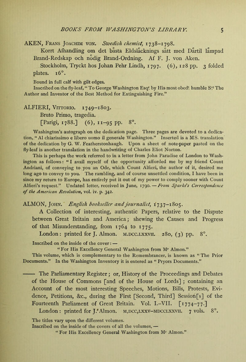 AKEN, Frans Joachim von. Swedish chemist, 1738-1798. Korrt Afhandling om det basta Eldslacknings satt med Dartil lampad Brand-Redskap och nodig Brand-Ordning. Af F. J. von Aken. Stockholm, Tryckt hos Johan Pehr Lindh, 1797. (6), 128 pp. 3 folded plates. 16°. Bound in full calf with gilt edges. Inscribed on the fly-leaf, “ To George Washington Esql by His most obedi humble Sv‘ The Author and Inventor of the Best Method for Extinguishing Fire.” ALFIERI, Vittorio. 1749-1803. Bruto Primo, tragedia. [Parigi, 1788.] (6), 11-95 pp. 8°. Washington’s autograph on the dedication page. Three pages are devoted to a dedica- tion, “ A1 chiarissimo e libero uomo il generale Washington.” Inserted is a MS. translation of the dedication by G. W. Featherstonhaugh. Upon a sheet of note-paper pasted on the fly-leaf is another translation in the handwriting of Charles Eliot Norton. This is perhaps the work referred to in a letter from John Paradise of London to Wash- ington as follows; “ I avail myself of the opportunity afforded me by my friend Count Andriani, of conveying to you an Ode, which Count Alfieri, the author of it, desired me long ago to convey to you. The rambling, and of course unsettled condition, I have been in since my return to Europe, has entirely put it out of my power to comply sooner with Count Alfieri’s request.” Undated letter, received in June, 1790.—From Sparks's Corresponde7ue of the American Revolution, vol. iv. p. 342. ALMON, John. English bookseller and journalist, 1737-1805. A Collection of interesting, authentic Papers, relative to the Dispute between Great Britain and America; shewing the Causes and Progress of that Misunderstanding, from 1764 to 1775. London : printed for J. Almon. m.dcc.lxxvii. 280, (3) pp. 8°. Inscribed on the inside of the cover: — “For His Excellency General Washington from M'^ Almon.” This volume, which is complementary to the Remembrancer, is known as “ The Prior Documents.” In the Washington Inventory it is entered as “ Pryors Documents.” The Parliamentary Register; or. History of the Proceedings and Debates of the House of Commons [and of the House of Lords] ; containing an Account of the most interesting Speeches, Motions, Bills, Protests, Evi- dence, Petitions, &c., during the First [Second, Third] Session [s] of the Fourteenth Parliament of Great Britain. Vol. I.-VII. [1774-77.] London : printed for J.'Almon. m,dcc,lxxv-mdcclxxvii. 7 vols. 8°. The titles vary upon the different volumes. Inscribed on the inside of the covers of all the volumes, — “ For His Excellency General Washington from M^ Almon.”