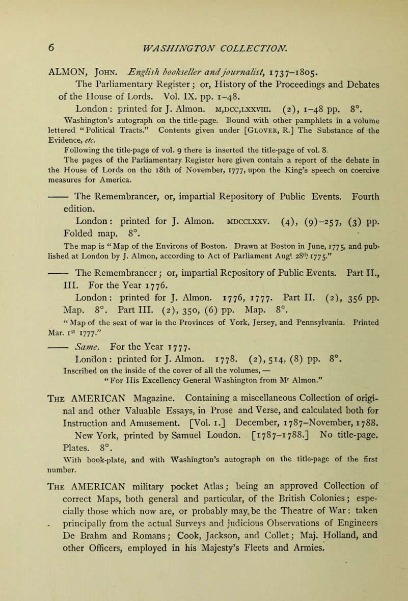 ALMON, John. English bookseller and journalist, 1737-1805. The Parliamentary Register; or, History of the Proceedings and Debates of the House of Lords. Vol. IX. pp. 1-48. London: printed for J. Almon. m,dcc,lxxviii. (2), 1-48 pp. 8°. Washington’s autograph on the title-page. Bound with other pamphlets in a volume lettered “ Political Tracts.” Contents given under [Glover, R.] The Substance of the Evidence, etc. Following the title-page of vol. 9 there is inserted the title-page of vol. 8, The pages of the Parliamentary Register here given contain a report of the debate in the House of Lords on the i8th of November, 1777, upon the King’s speech on coercive measures for America. The Remembrancer, or, impartial Repository of Public Events. Fourth edition. London: printed for J. Almon. mdcclxxv. (4), (9)-257, (3) pp. Folded map. 8°. The map is “ Map of the Environs of Boston. Drawn at Boston in June, 1775, and pub- lished at London by J. Almon, according to Act of Parliament Augt 28'!; 1775.” The Remembrancer; or, impartial Repository of Public Events. Part II., HI. For the Year 1776. London: printed for J. Almon. 1776, 1777. Part II. (2), 356 pp. Map. 8°. Part HI. (2), 350, (6) pp. Map. 8°. “ Map of the seat of war in the Provinces of York, Jersey, and Pennsylvania. Printed Mar. 1777.” Same. For the Year 1777. London: printed for J. Almon. 1778. (2), 514, (8) pp. 8°. Inscribed on the inside of the cover of all the volumes, — “For His Excellency General Washington from M'^ Almon.” The AMERICAN Magazine. Containing a miscellaneous Collection of origi- nal and other Valuable Essays, in Prose and Verse, and calculated both for Instruction and Amusement. [Vol. i.] December, 1787-November, 1788. Netv York, printed by Samuel Loudon. [1787-1788.] No title-page. Plates. 8°. With book-plate, and with Washington’s autograph on the title-page of the first number. The AMERICAN military pocket Atlas; being an approved Collection of correct Maps, both general and particular, of the British Colonies; espe- cially those which now are, or probably may.be the Theatre of War: taken principally from the actual Surveys and judicious Observations of Engineers De Brahm and Romans; Cook, Jackson, and Collet; Maj. Holland, and other Officers, employed in his Majesty’s Fleets and Armies.