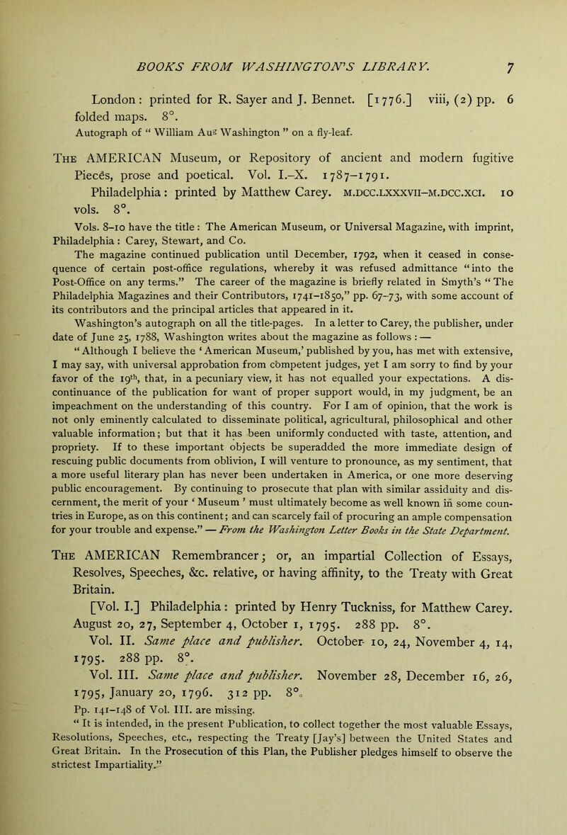 London : printed for R. Sayer and J. Bennet. [1776.] viii, (2) pp. 6 folded maps. 8°. Autograph of “ William Aus Washington ” on a fly-leaf. The AMERICAN Museum, or Repository of ancient and modern fugitive Pieces, prose and poetical. Vol. I.-X. 1787-1791. Philadelphia: printed by Matthew Carey, m.dcc.lxxxvii-m.dcc.xci. 10 vols. 8°. Vols. 8-10 have the title : The American Museum, or Universal Magazine, with imprint, Philadelphia : Carey, Stewart, and Co. The magazine continued publication until December, 1792, when it ceased in conse- quence of certain post-office regulations, whereby it was refused admittance “ into the Post-Office on any terms.” The career of the magazine is briefly related in Smyth’s “ The Philadelphia Magazines and their Contributors, 1741-1850,” pp. 67-73, with some account of its contributors and the principal articles that appeared in it. Washington’s autograph on all the title-pages. In a letter to Carey, the publisher, under date of June 25, 1788, Washington writes about the magazine as follows : — “ Although I believe the ‘ American Museum,’ published by you, has met with extensive, I may say, with universal approbation from competent judges, yet I am sorry to find by your favor of the 19''’, that, in a pecuniary view, it has not equalled your expectations. A dis- continuance of the publication for want of proper support would, in my judgment, be an impeachment on the understanding of this country. For I am of opinion, that the work is not only eminently calculated to disseminate political, agricultural, philosophical and other valuable information; but that it has been uniformly conducted with taste, attention, and propriety. If to these important objects be superadded the more immediate design of rescuing public documents from oblivion, I will venture to pronounce, as my sentiment, that a more useful literary plan has never been undertaken in America, or one more deserving public encouragement. By continuing to prosecute that plan with similar assiduity and dis- cernment, the merit of your ‘ Museum ’ must ultimately become as well known in some coun- tries in Europe, as on this continent; and can scarcely fail of procuring an ample compensation for your trouble and expense.” — Fro7n the Washington Letter Books in the State DeparUnent. The AMERICAN Remembrancer; or, an impartial Collection of Essays, Resolves, Speeches, &c. relative, or having affinity, to the Treaty with Great Britain. [Vol. I.] Philadelphia : printed by Henry Tuckniss, for Matthew Carey. August 20, 27, September 4, October i, 1795. 288 pp. 8°. Vol. II. Same place and publisher. October- 10, 24, November 4, 14, 1795. 288 pp. 8°. Vol. III. Same place and publisher. November 28, December 16, 26, 179s, January 20, 1796. 312 pp. 8°» Pp. 141-148 of Vol. III. are missing. “ It is intended, in the present Publication, to collect together the most valuable Essays, Resolutions, Speeches, etc., respecting the Treaty [Jay’s] between the United States and Great Britain. In the Prosecution of this Plan, the Publisher pledges himself to observe the strictest ImpartialityJ-