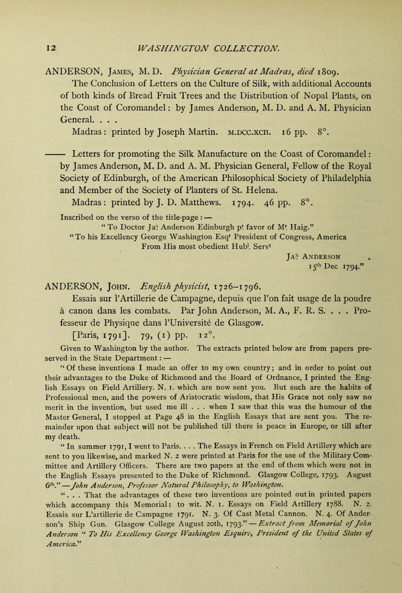 ANDERSON, James, M. D. Physician General at Madras, died 1809. The Conclusion of Letters on the Culture of Silk, with additional Accounts of both kinds of Bread Fruit Trees and the Distribution of Nopal Plants, on the Coast of Coromandel: by James Anderson, M. D. and A. M. Physician General. . . . Madras: printed by Joseph Martin, m.dcc.xcii. 16 pp. 8°. Letters for promoting the Silk Manufacture on the Coast of Coromandel: by James Anderson, M. D. and A. M. Physician General, Fellow of the Royal Society of Edinburgh, of the American Philosophical Society of Philadelphia and Member of the Society of Planters of St. Helena. Madras: printed by J. D. Matthews. 1794. 46 pp. 8°. Inscribed on the verso of the title-page : — “To Doctor Ja= Anderson Edinburgh pt favor of Mt Haig.” “To his Excellency George Washington Esq' President of Congress, America From His most obedient Hub’. Serv' Ja? Anderson 15* Dec 1794.” ANDERSON, John. English physicist, 1726-1796. Essais sur I’Artillerie de Campagne, depuis que I’on fait usage de la poudre a canon dans les combats. Par John Anderson, M. A., F. R. S. . . . Pro- fesseur de Physique dans I’Universit^ de Glasgow. [Paris, 1791]. 79, (i) pp. 12°. Given to Washington by the author. The extracts printed below are from papers pre- served in the State Department: — “ Of these inventions I made an offer to my own country; and in order to point out their advantages to the Duke of Richmond and the Board of Ordnance, I printed the Eng- lish Essays on Field Artillery. N. 1. which are now sent you. But such are the habits of Professional men, and the powers of Aristocratic wisdom, that His Grace not only saw no merit in the invention, but used me ill . . . when I saw that this was the humour of the Master General, I stopped at Page 48 in the English Essays that are sent you. The re- mainder upon that subject will not be published till there is peace in Europe, or till after my death. “ In summer 1791,1 went to Paris. . . . The Essays in French on Field Artillery which are sent to you likewise, and marked N. 2 were printed at Paris for the use of the Military Com- mittee and Artillery Officers. There are two papers at the end of them which were not in the English Essays presented to the Duke of Richmond. Glasgow College, 1793. August 6'’’.”—John Anderson, Professor Natural Philosophy, to Washington. “. . . That the advantages of these two inventions are pointed out in printed papers which accompany this Memorial: to wit. N. i. Essays on Field Artillery 1788. N. 2. Essais sur L’artillerie de Campagne 1791. N. 3. Of Cast Metal Cannon. N. 4. Of Ander- son’s Ship Gun. Glasgow College August 20th, 1793.” — Extract from Memorial of John Anderson “ To His Excellency George Washington Esquire, President of the United States of America.