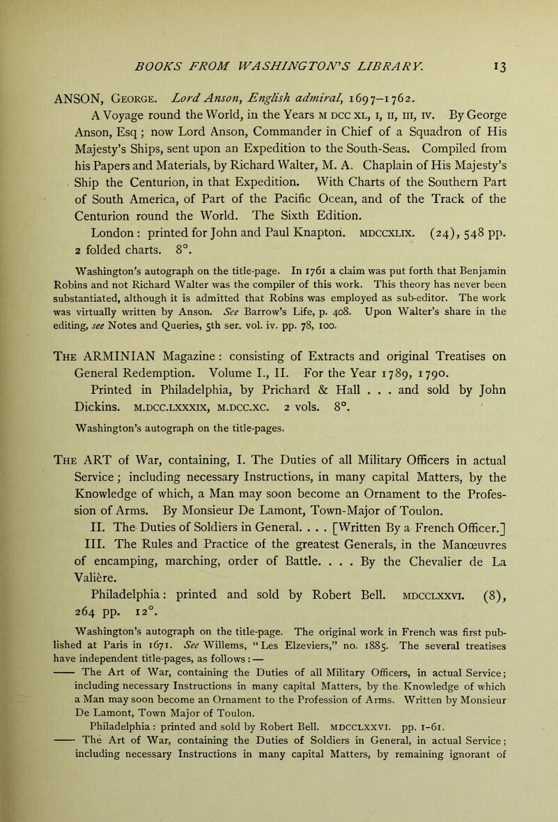 ANSON, George. Lord Anson, English admiral, 1697-1762. A Voyage round the World, in the Years m dcc xl, i, ii, hi, iv. By George Anson, Esq; now Lord Anson, Commander in Chief of a Squadron of His Majesty’s Ships, sent upon an Expedition to the South-Seas. Compiled from his Papers and Materials, by Richard Walter, M. A. Chaplain of His Majesty’s Ship the Centurion, in that Expedition. With Charts of the Southern Part of South America, of Part of the Pacific Ocean, and of the Track of the Centurion round the World. The Sixth Edition. London : printed for John and Paul Knapton. mdccxlix. (24), 548 pp. 2 folded charts. 8°. Washington’s autograph on the title-page. In 1761 a claim was put forth that Benjamin Robins and not Richard Walter was the compiler of this work. This theory has never been substantiated, although it is admitted that Robins was employed as sub-editor. The work was virtually written by Anson. See Barrow’s Life, p. 408. Upon Walter’s share in the editing, see Notes and Queries, 5th ser. vol. iv. pp. 78, 100. The ARMINIAN Magazine: consisting of Extracts and original Treatises on General Redemption. Volume L, II. For the Year 1789, 1790. Printed in Philadelphia, by Prichard & Hall . . . and sold by John Dickins. m.dcc.lxxxix, m.dcc.xc. 2 vols. 8°. Washington’s autograph on the title-pages. The art of War, containing, I. The Duties of all Military Officers in actual Service; including necessary Instructions, in many capital Matters, by the Knowledge of which, a Man may soon become an Ornament to the Profes- sion of Arms. By Monsieur De Lamont, Town-Major of Toulon. II. The Duties of Soldiers in General. . . . [Written By a French Officer.] HI. The Rules and Practice of the greatest Generals, in the Manoeuvres of encamping, marching, order of Battle. ... By the Chevalier de La Valiere. Philadelphia: printed and sold by Robert Bell, mdcclxxvi. (8), 264 pp. 12°. Washington’s autograph on the title-page. The original work in French was first pub- lished at Paris in 1671. Willems, “Les Elzeviers,” no. 1885. The several treatises have independent title-pages, as follows : — The Art of War, containing the Duties of all Military Officers, in actual Service; including necessary Instructions in many capital Matters, by the. Knowledge of which a Man may soon become an Ornament to the Profession of Arms. Written by Monsieur De Lamont, Town Major of Toulon. Philadelphia: printed and sold by Robert Bell, mdcclxxvi. pp. 1-61. The Art of War, containing the Duties of Soldiers in General, in actual Service ; including necessary Instructions in many capital Matters, by remaining ignorant of