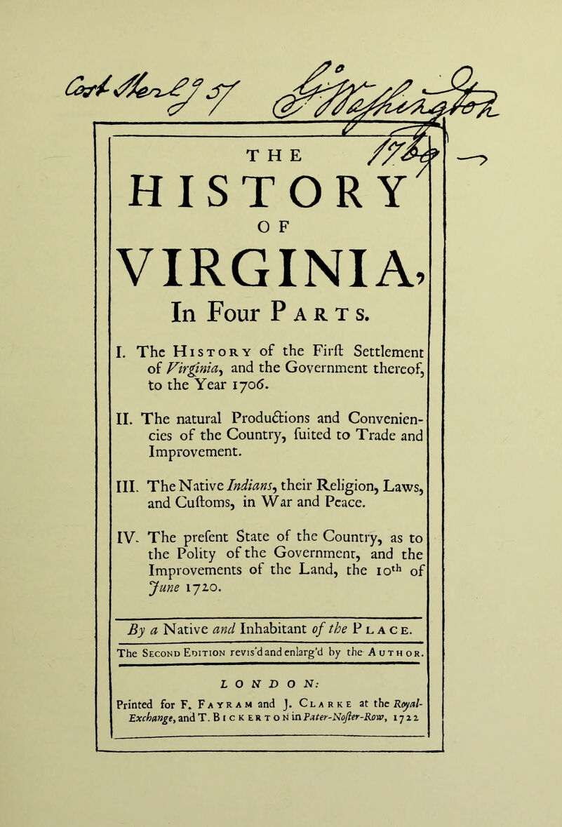 THE HISTORY VIRGINIA, In Four Parts. I. The History of the Firft Settlement of Vir^nia^ and the Government thereof, to the Year 1705. II. The natural Produ6Hons and Convenien- cies of the Country, fuited to Trade and Improvement. III. The Native Indians^ their Religion, Laws, and Cuftoms, in War and Peace. IV. The prefent State of the Country, as to the Polity of the Government, and the Improvements of the Land, the of June 17ZO. By a Native and Inhabitant of the P l a c e. The Second Edition revis’d and enlarg’d by the Author. LONDON: Printed for F. Fayram and J. Clarke at the Royal- Exchange, and T. BI c K ER T o N inPater-Nojier-Row, ijzi