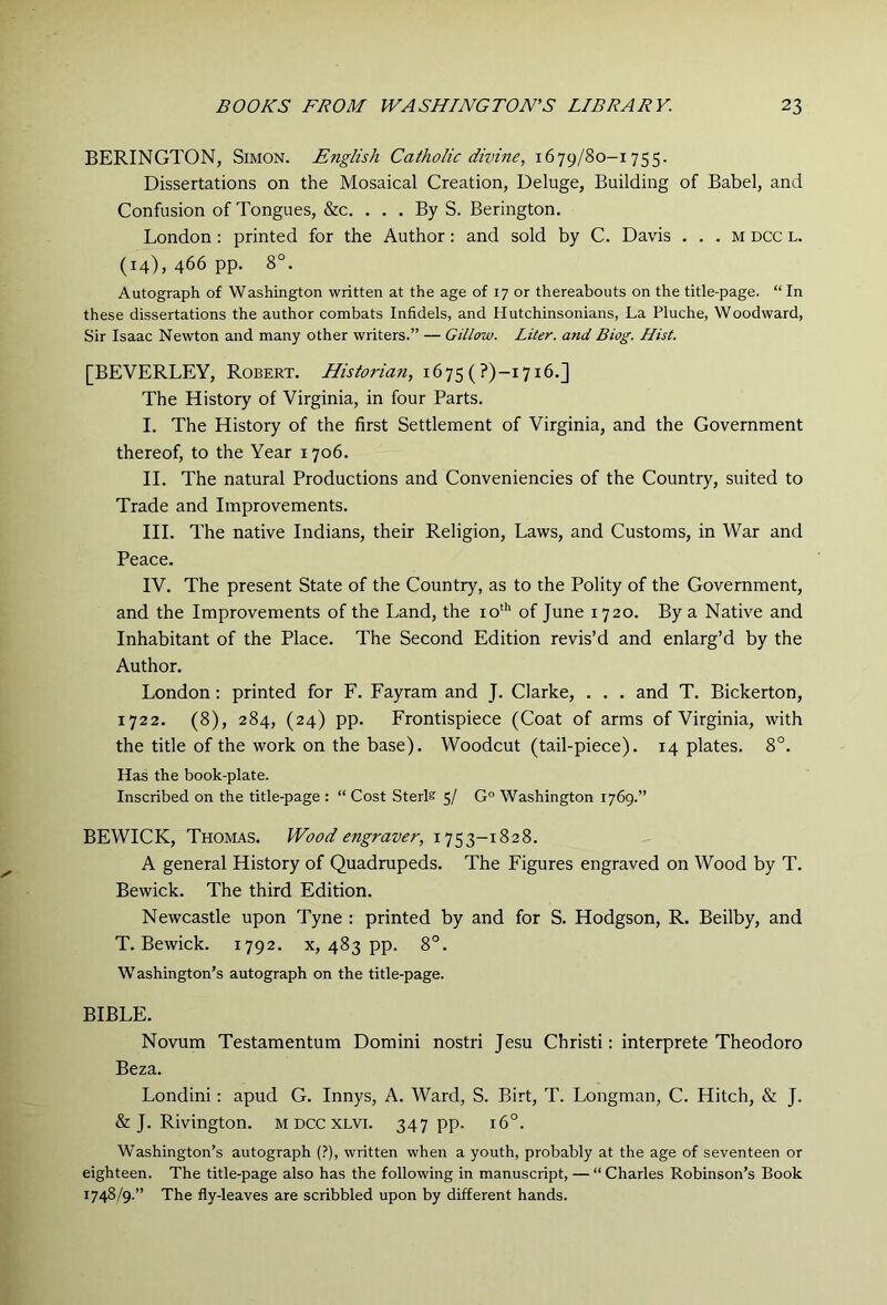 BERINGTON, Simon. English Catholic divine, 1679/80-1755. Dissertations on the Mosaical Creation, Deluge, Building of Babel, and Confusion of Tongues, &c. ... By S. Berington. London : printed for the Author: and sold by C. Davis . . . m dcc l. (14), 466 pp. 8°. Autograph of Washington written at the age of 17 or thereabouts on the title-page. “ In these dissertations the author combats Infidels, and Hutchinsonians, La Pluche, Woodward, Sir Isaac Newton and many other writers.” — Gillow. Liter, and Biog. Hist. [BEVERLEY, Robert. Historian, 1675 (?)-i7i6.] The History of Virginia, in four Parts. I. The History of the first Settlement of Virginia, and the Government thereof, to the Year 1706. II. The natural Productions and Conveniencies of the Country, suited to Trade and Improvements. HI. The native Indians, their Religion, Laws, and Customs, in War and Peace. IV. The present State of the Country, as to the Polity of the Government, and the Improvements of the Land, the io‘'' of June 1720. By a Native and Inhabitant of the Place. The Second Edition revis’d and enlarg’d by the Author. London: printed for F. Fayram and J. Clarke, . . . and T. Bickerton, 1722. (8), 284, (24) pp. Frontispiece (Coat of arms of Virginia, with the title of the work on the base). Woodcut (tail-piece). 14 plates. 8°. Has the book-plate. Inscribed on the title-page : “ Cost Sterls 5/ G° Washington 1769.” BEWICK, Thomas. Wood engraver, 1753-1828. A general History of Quadrupeds. The Figures engraved on Wood by T. Bewick. The third Edition. Newcastle upon Tyne : printed by and for S. Hodgson, R. Beilby, and T. Bewick. 1792. x, 483 pp. 8°. Washington’s autograph on the title-page. BIBLE. Novum Testamentum Domini nostri Jesu Christi: interprete Theodoro Beza. Londini: apud G. Innys, A. Ward, S. Birt, T. Longman, C. Hitch, & J. & J. Rivington. m dcc xlvi. 347 pp- 16°. Washington’s autograph (?), written when a youth, probably at the age of seventeen or eighteen. The title-page also has the following in manuscript, — “ Charles Robinson’s Book 1748/9.” The fly-leaves are scribbled upon by different hands.