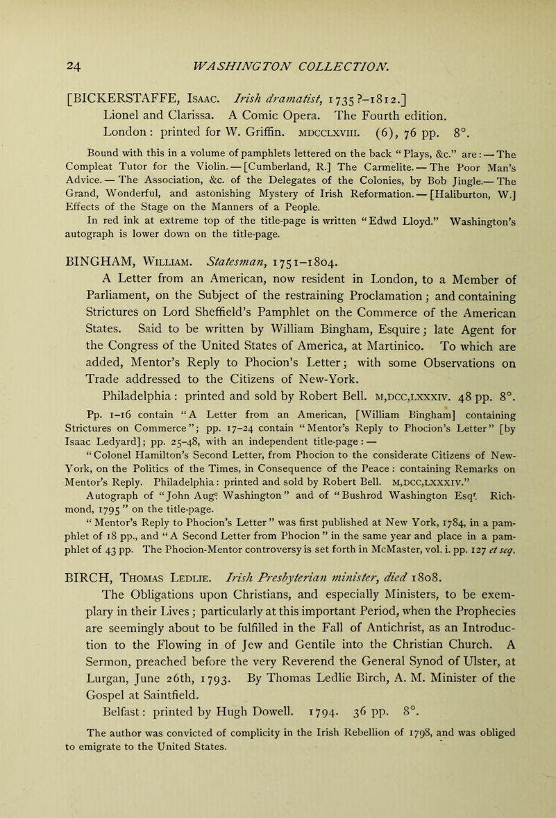 [BICKERSTAFFE, Isaac. Irish dramatist, 1735?—1812.] Lionel and Clarissa. A Comic Opera. The Fourth edition. London: printed for W. Griffin, mdcclxviii. (6), 76 pp. 8°. Bound with this in a volume of pamphlets lettered on the back “ Plays, &c.” are : — The Compleat Tutor for the Violin. — [Cumberland, R.] The Carmelite. — The Poor Man’s Advice.— The Association, &c. of the Delegates of the Colonies, by Bob Jingle.— The Grand, Wonderful, and astonishing Mystery of Irish Reformation.— [Haliburton, W.] Effects of the Stage on the Manners of a People. In red ink at extreme top of the title-page is written “ Edwd Lloyd.” Washington’s autograph is lower down on the title-page. BINGHAM, William. Statesman, 1751-1804. A Letter from an American, now resident in London, to a Member of Parliament, on the Subject of the restraining Proclamation; and containing Strictures on Lord Sheffield’s Pamphlet on the Commerce of the American States. Said to be written by William Bingham, Esquire; late Agent for the Congress of the United States of America, at Martinico. To which are added. Mentor’s Reply to Phocion’s Letter; with some Observations on Trade addressed to the Citizens of New-York. Philadelphia : printed and sold by Robert Bell. m,dcc,lxxxiv. 48 pp. 8°. Pp. 1-16 contain “A Letter from an American, [William Bingham] containing Strictures on Commerce”; pp. 17-24 contain “Mentor’s Reply to Phocion’s Letter” [by Isaac Ledyard]; pp. 25-48, with an independent title-page : — “Colonel Hamilton’s Second Letter, from Phocion to the considerate Citizens of New- York, on the Politics of the Times, in Consequence of the Peace : containing Remarks on Mentor’s Reply. Philadelphia: printed and sold by Robert Bell. m,dcc,lxxxiv.” Autograph of “John Aug® Washington” and of “Bushrod Washington Esq; Rich- mond, 1795 ” on the title-page. “ Mentor’s Reply to Phocion’s Letter” was first published at New York, 1784, in a pam- phlet of 18 pp., and “ A Second Letter from Phocion ” in the same year and place in a pam- phlet of 43 pp. The Phocion-Mentor controversy is set forth in McMaster, vol. i. pp. 12] et seq. BIRCH, Thomas Ledlie. Irish Presbyterian minister, died 1808. The Obligations upon Christians, and especially Ministers, to be exem- plary in their Lives ; particularly at this important Period, when the Prophecies are seemingly about to be fulfilled in the Fall of Antichrist, as an Introduc- tion to the Flowing in of Jew and Gentile into the Christian Church. A Sermon, preached before the very Reverend the General Synod of Ulster, at Lurgan, June 26th, 1793. By Thomas Ledlie Birch, A. M. Minister of the Gospel at Saintfield. Belfast: printed by Hugh Dowell. 1794- 36 pp. 8°. The author was convicted of complicity in the Irish Rebellion of 1798, and was obliged to emigrate to the United States.