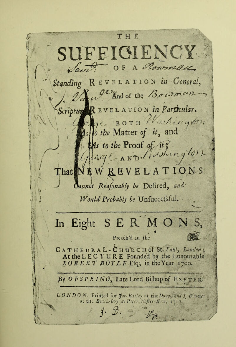 Standing Revelation in General, iScriptuJjR E V E L A TI o N in Particular, O BOTH ''Ai vAoi : 0 the Matter of it, and s to the Proof it f . % Xi^jV ThatiNliW ^EVEL AT IONS J ^hinnot Reafonably be Defired, Would Probably be Unfuccefsful. , In Eight S E R M O N S, Preach’d in the CATHEDRAL-til U*R C H of St. VavJ, London •, At the L E G T U R E Founded by the Honourable ROBERT BOX LEE{q\ in the Year 1700. JBy O F S P K IN Gy Late Lord Biftiop of Ex f. x E k- L 0 ND 0 N: Printed for yer-B.-itlcy at xmUove^ fmd T. U'.nney -.1.1 Xhi: Bir.,s.-Boy m P.iSiT Sj^cy-R '.Vj *7'7’