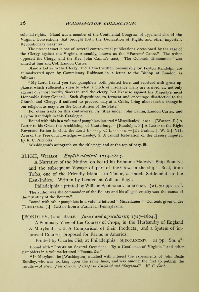 colonial rights. Bland was a member of the Continental Congress of 1774 and also of the Virginia Conventions that brought forth the Declaration of Rights and other important Revolutionary measures. The present tract is one of several controversial publications occasioned by the case of the Clergy against the Virginia Assembly, known as the “ Parsons’ Cause.” The writer opposed the Clergy, and the Rev. John Camm’s tract, “The Colonels dismounted,” was aimed at him and Col. Landon Carter. Bland’s Letter to the Clergy, and a tract written presumably by Peyton Randolph, are animadverted upon by Commissary Robinson in a letter to the Bishop of London as follows: — “ My Lord, I send you two pamphlets both printed here, and received with great ap- plause, which sufficiently shew to what a pitch of insolence many are arrived at, not only against our most worthy diocesan and the clergy, but likewise against his Majesty’s most Honorable Privy Council. Such dispositions to ferment and encourage disaffection to the Church and Clergy, if suffered to proceed may at a Crisis, bring about such a change in our religion, as may alter the Constitution of the State.” For other tracts on this controversy, see titles under John Camm, Landon Carter, and Peyton Randolph in this Catalogue. Bound with this in a volume of pamphlets lettered “ Miscellanies ” are; — [Watson, R.] A Letter to his Grace the Archbishop of Canterbury.— [Randolph, P.] A Letter to the Right Reverend Father in God, the Lord B p of L n.— [De Brahm, J. W. G.] VII. Arm of the Tree of Knowledge. — Henley, S. A candid Refutation of the Heresy imputed by R. C. Nicholas. Washington’s autograph on the title-page and at the top of page iii. BLIGH, William. English admiral, 1754-1817. A Narrative of the Mutiny, on board his Britannic Majesty’s Ship Bounty; and the subsequent Voyage of part of the Crew, in the ship’s Boat, from Tofoa, one of the Friendly Islands, to Timor, a Dutch Settlement in the East-Indies. Written by Lieutenant William Bligh. Philadelphia ; printed by William Spotswood. M occ xc. (2), 70 pp. 12°. The author was the commander of the Bounty and his alleged cruelty was the cause of the “ Mutiny of the Bounty.” Bound with other pamphlets in a volume lettered “ Miscellanies.” Contents given under [Dickinson, J.] Letters from a Farmer in Pennsylvania. [BORDLEY, John Beale. Jurist and agriculturist, 1727-1804.] A Summary View of the Courses of Crops, in the Husbandry of England & Maryland; with A Comparison of their Products; and a System of im- proved Courses, proposed for Farms in America. Printed by Charles Cist, at Philadelphia ; M,DCC,LXXxrv. 22 pp. Sm. 4°. Bound with “ Poems on Several Occasions. By a Gentleman of Virginia ” and other pamphlets in a volume lettered “ Poems, &c.” “ In Maryland, he [Washington] watched with interest the experiments of John Beale Bordley, who was working upon the same lines, and was among the first to publish the results — A View of the Courses of Crops in England and-Maryland.” W. C. Ford.