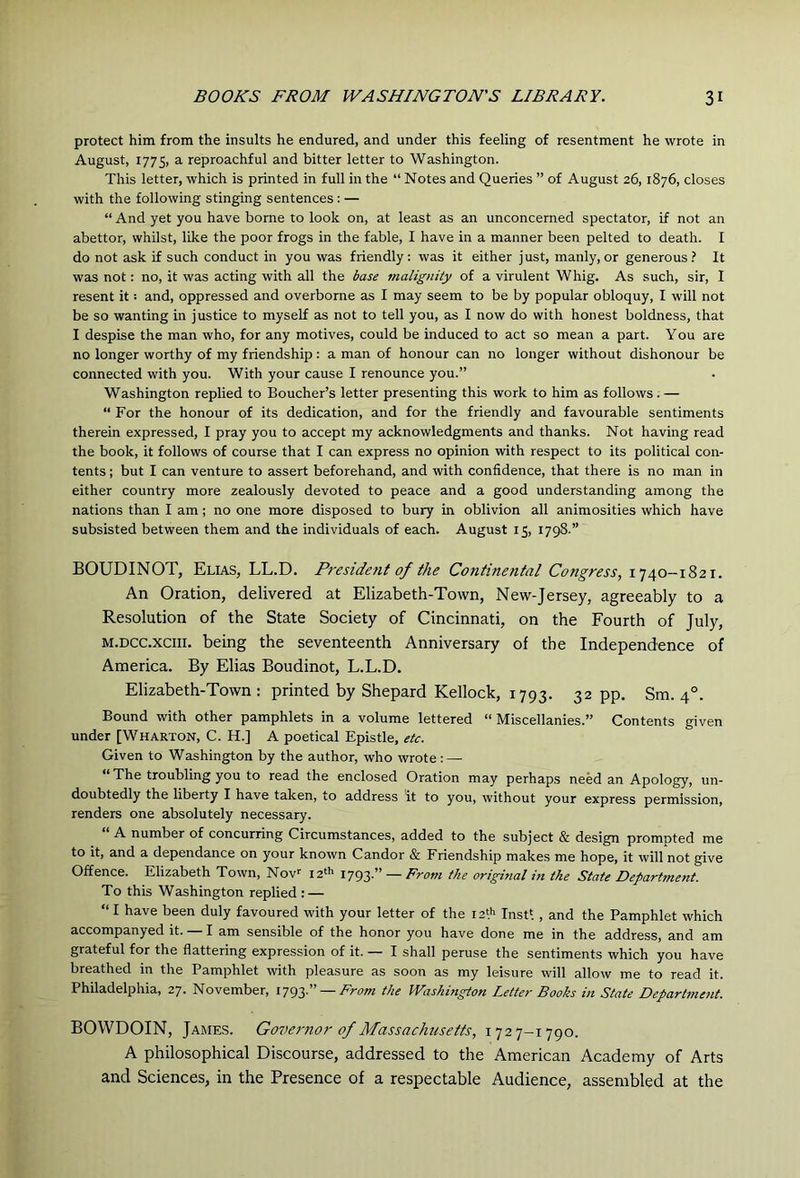 protect him from the insults he endured, and under this feeling of resentment he wrote in August, 1775, a reproachful and bitter letter to Washington. This letter, which is printed in full in the “ Notes and Queries ” of August 26,1876, closes with the following stinging sentences : — “ And yet you have borne to look on, at least as an unconcerned spectator, if not an abettor, whilst, like the poor frogs in the fable, I have in a manner been pelted to death. I do not ask if such conduct in you was friendly: was it either just, manly, or generous.^ It was not: no, it was acting with all the base malignity of a virulent Whig. As such, sir, I resent it: and, oppressed and overborne as I may seem to be by popular obloquy, I will not be so wanting in justice to myself as not to tell you, as I now do with honest boldness, that I despise the man who, for any motives, could be induced to act so mean a part. You are no longer worthy of my friendship: a man of honour can no longer without dishonour be connected with you. With your cause I renounce you.” Washington replied to Boucher’s letter presenting this work to him as follows. — “ For the honour of its dedication, and for the friendly and favourable sentiments therein expressed, I pray you to accept my acknowledgments and thanks. Not having read the book, it follows of course that I can express no opinion with respect to its political con- tents ; but I can venture to assert beforehand, and with confidence, that there is no man in either country more zealously devoted to peace and a good understanding among the nations than I am; no one more disposed to bury in oblivion all animosities which have subsisted between them and the individuals of each. August 15, 1798.” BOUDINOT, Elias, LL.D. President of the Continental Congress, 1740--1821. An Oration, delivered at Elizabeth-Town, New-Jersey, agreeably to a Resolution of the State Society of Cincinnati, on the Fourth of July, M.DCC.XCIII. being the seventeenth Anniversary of the Independence of America. By Elias Boudinot, L.L.D. Elizabeth-Town : printed by Shepard Kellock, 1793. 32 pp. Sm. 4°. Bound with other pamphlets in a volume lettered “ Miscellanies.” Contents given under [Wharton, C. H.] A poetical Epistle, etc. Given to Washington by the author, who wrote : — “ The troubling you to read the enclosed Oration may perhaps need an Apology, un- doubtedly the liberty I have taken, to address it to you, without your express permission, renders one absolutely necessary. A number of concurring Circumstances, added to the subject & design prompted me to it, and a dependance on your known Candor & Friendship makes me hope, it will not give Offence. Elizabeth Town, Now 12'^ 1793.” — Rrom the original in the State Department. To this Washington replied : — “ I have been duly favoured with your letter of the iz'^ Instl , and the Pamphlet which accompanyed it. — lam sensible of the honor you have done me in the address, and am grateful for the flattering expression of it. — I shall peruse the sentiments which you have breathed in the Pamphlet with pleasure as soon as my leisure will allow me to read it. Philadelphia, 27. November, 1793.” —AVcw the Washington Letter Books in State Department. BOVVDOIN, James. Governor of Massachusetts, 1727—1790. A philosophical Discourse, addressed to the American Academy of Arts and Sciences, in the Presence of a respectable Audience, assembled at the