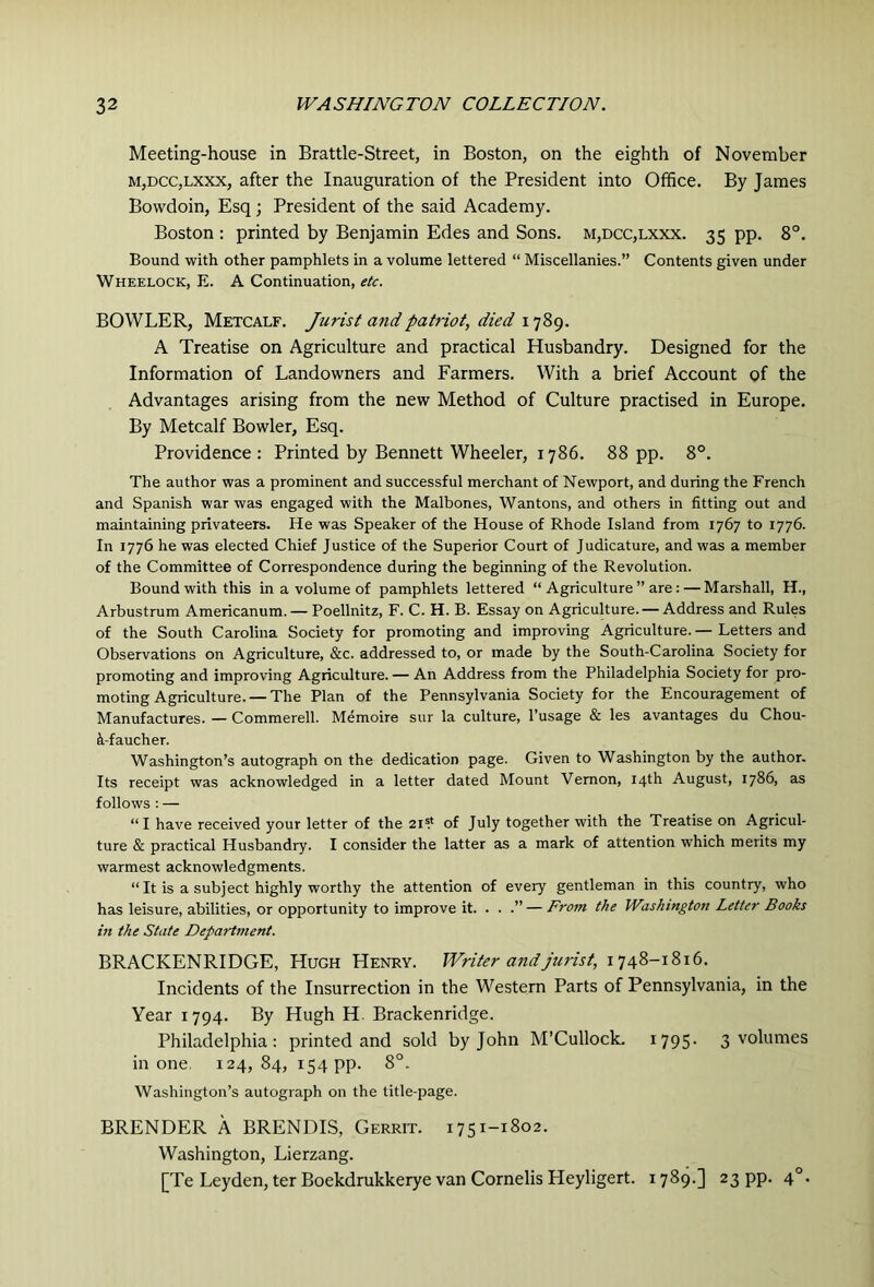 Meeting-house in Brattle-Street, in Boston, on the eighth of November M,DCC,Lxxx, after the Inauguration of the President into Office. By James Bowdoin, Esq; President of the said Academy. Boston : printed by Benjamin Edes and Sons. m,dcc,lxxx. 35 pp. 8°. Bound with other pamphlets in a volume lettered “ Miscellanies.” Contents given under Wheelock, E. a Continuation, etc. BOWLER, Metcalf. Jurist and patriot, died A Treatise on Agriculture and practical Husbandry. Designed for the Information of Landowners and Farmers. With a brief Account of the Advantages arising from the new Method of Culture practised in Europe. By Metcalf Bowler, Esq. Providence : Printed by Bennett Wheeler, 1786. 88 pp. 8°. The author was a prominent and successful merchant of Newport, and during the French and Spanish war was engaged with the Malbones, Wantons, and others in fitting out and maintaining privateers. He was Speaker of the House of Rhode Island from 1767 to 1776. In 1776 he was elected Chief Justice of the Superior Court of Judicature, and was a member of the Committee of Correspondence during the beginning of the Revolution. Bound with this in a volume of pamphlets lettered “ Agriculture ” are: — Marshall, H., Arbustrum Americanum. — Poellnitz, F. C. H. B. Essay on Agriculture. — Address and Rules of the South Carolina Society for promoting and improving Agriculture. — Letters and Observations on Agriculture, &c. addressed to, or made by the South-Carolina Society for promoting and improving Agriculture. — An Address from the Philadelphia Society for pro- moting Agriculture.—The Plan of the Pennsylvania Society for the Encouragement of Manufactures. — Commerell. Memoire sur la culture, I’usage & les avantages du Chou- h-faucher. Washington’s autograph on the dedication page. Given to Washington by the author. Its receipt was acknowledged in a letter dated Mount Vernon, 14th August, 1786, as follows : — “I have received your letter of the 21? of July together with the Treatise on Agricul- ture & practical Husbandry. I consider the latter as a mark of attention which merits my warmest acknowledgments. “ It is a subject highly worthy the attention of every gentleman in this country, who has leisure, abilities, or opportunity to improve it. . . .” — From the Washington Letter Books in the State Department. BRACKENRIDGE, Hugh Henry. Writer and jurist, 1748-1816. Incidents of the Insurrection in the Western Parts of Pennsylvania, in the Year 1794. By Hugh H. Brackenridge. Philadelphia: printed and sold by John M’CullocL 1795- 3 volumes in one 124,84, 154 pp. 8°. Washington’s autograph on the title-page. BRENDER A BRENDIS, Gerrit. 1751-1802. Washington, Lierzang. [Te Leyden, ter Boekdrukkerye van Cornelis Heyligert. 1789.] 23 pp. 4°.