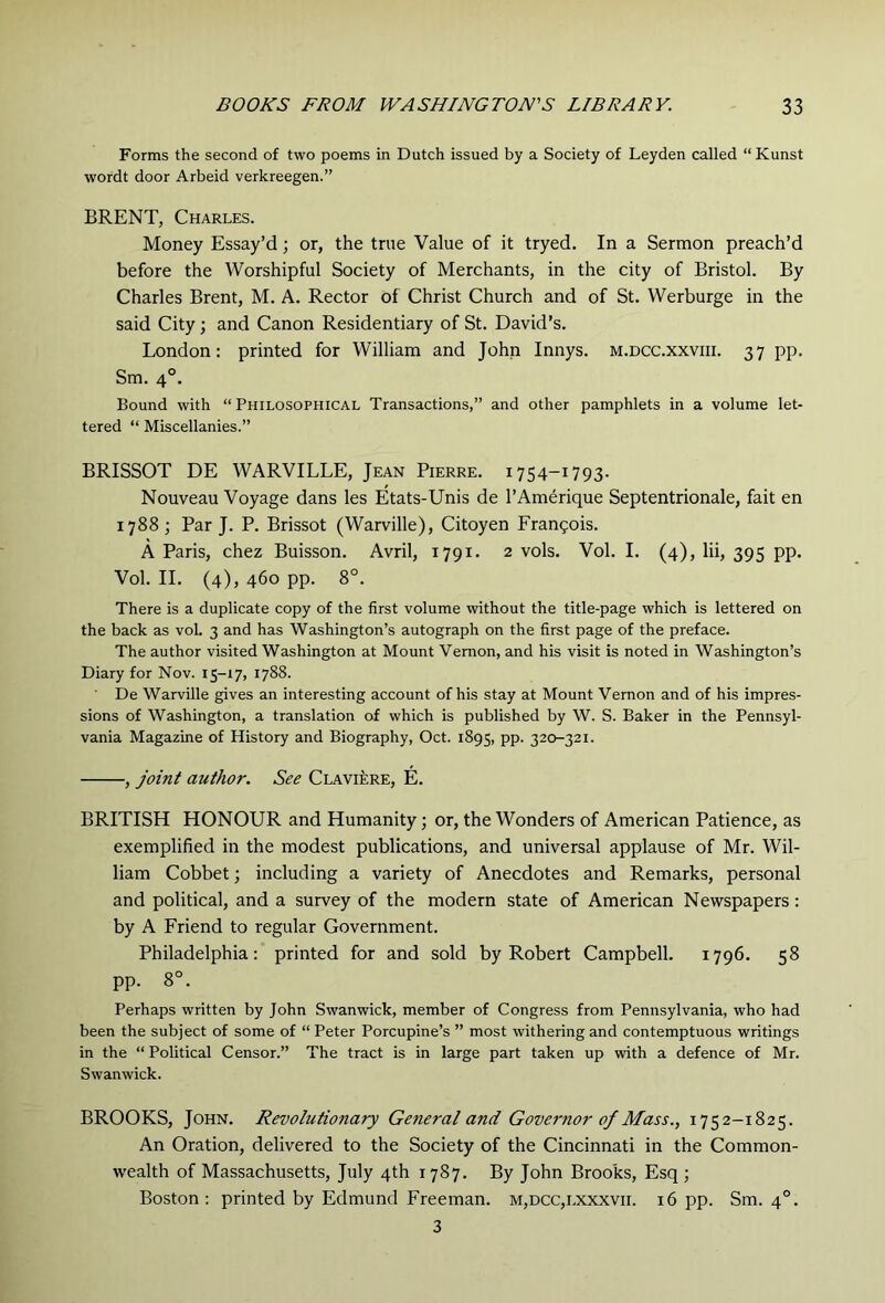 Forms the second of two poems in Dutch issued by a Society of Leyden called “ Kunst wordt door Arbeid verkreegen.” BRENT, Charles. Money Essay’d; or, the true Value of it tryed. In a Sermon preach’d before the Worshipful Society of Merchants, in the city of Bristol. By Charles Brent, M. A. Rector of Christ Church and of St. Werburge in the said City; and Canon Residentiary of St. David’s. London: printed for William and John Innys. m.dcc.xxviii. 37 pp. Sm. 4°. Bound with “Philosophical Transactions,” and other pamphlets in a volume let- tered “ Miscellanies.” BRISSOT DE WARVILLE, Jean Pierre. 1754-1793. Nouveau Voyage dans les Etats-Unis de I’Amerique Septentrionale, fait en 1788 ; Par J. P. Brissot (Warville), Citoyen Frangois. A Paris, chez Buisson. Avril, 1791. 2 vols. Vol. I. (4), lii, 395 pp. Vol. II. (4), 460 pp. 8°. There is a duplicate copy of the first volume without the title-page which is lettered on the back as vol. 3 and has Washington’s autograph on the first page of the preface. The author visited Washington at Mount Vernon, and his visit is noted in Washington’s Diary for Nov. 15-17, 1788. De Warville gives an interesting account of his stay at Mount Vernon and of his impres- sions of Washington, a translation of which is published by W. S. Baker in the Pennsyl- vania Magazine of History and Biography, Oct. 1895, pp. 320-321. , joint author. See Clavi^re, E. BRITISH HONOUR and Humanity; or, the Wonders of American Patience, as exemplified in the modest publications, and universal applause of Mr. Wil- liam Cobbet; including a variety of Anecdotes and Remarks, personal and political, and a survey of the modern state of American Newspapers: by A Friend to regular Government. Philadelphia: printed for and sold by Robert Campbell. 1796. 58 pp. 8°. Perhaps written by John Swanwick, member of Congress from Pennsylvania, who had been the subject of some of “ Peter Porcupine’s ” most withering and contemptuous writings in the “ Political Censor.” The tract is in large part taken up with a defence of Mr. Swanwick. BROOKS, John. Revolutionary General and Governor of Mass., 1752-1825. An Oration, delivered to the Society of the Cincinnati in the Common- wealth of Massachusetts, July 4th 1787. By John Brooks, Esq ; Boston : printed by Edmund Freeman. m,dcc,lxxxvh. 16 pp. Sm. 4°. 3