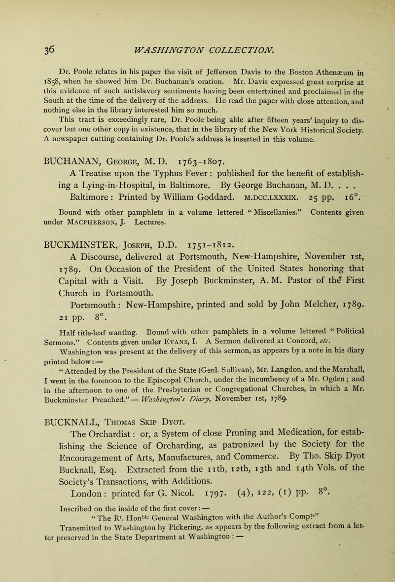 Dr. Poole relates in his paper the visit of Jefferson Davis to the Boston Athenaeum in 1858, when he showed him Dr. Buchanan’s oration. Mr. Davis expressed great surprise at this evidence of such antislavery sentiments having been entertained and proclaimed in the South at the time of the delivery of the address. He read the paper with close attention, and nothing else in the library interested him so much. This tract is exceedingly rare, Dr. Poole being able after fifteen years’ inquiry to dis- cover but one other copy in existence, that in the library of the New York Historical Society. A newspaper cutting containing Dr. Poole’s address is inserted in this volume. BUCHANAN, George, M. D. 1763-1807. A Treatise upon the Typhus Fever: published for the benefit of establish- ing a Lying-in-Hospital, in Baltimore. By George Buchanan, M. D. . . . Baltimore : Printed by William Goddard, m.dcc.lxxxix. 25 pp. 16°. Bound with other pamphlets in a volume lettered “ Miscellanies.” Contents given under Macpherson, J. Lectures. BUCKMINSTER, Joseph, D.D. 1751-1812. A Discourse, delivered at Portsmouth, New-Hampshire, November ist, 1789. On Occasion of the President of the United States honoring that Capital with a Visit. By Joseph Buckminster, A. M. Pastor of the’ First Church in Portsmouth. Portsmouth: New-Hampshire, printed and sold by John Melcher, 1789. 21 pp. 8°. Half title-leaf wanting. Bound with other pamphlets in a volume lettered “ Political Sermons.” Contents given under Evans, I. A Sermon delivered at Concord, etc. Washington was present at the delivery of this sermon, as appears by a note in his diary printed below: — “ Attended by the President of the State (Genl. Sullivan), Mr. Langdon, and the Marshall, I went in the forenoon to the Episcopal Church, under the incumbency of a Mr. Ogden; and in the afternoon to one of the Presbyterian or Congregational Churches, in which a Mr. Buckminster Preached.”— Washmgtoti's Diary, November ist, 1789. BUCKNALL, Thomas Skip Dyot. The Orchardist: or, a System of close Pruning and Medication, for estab- lishing the Science of Orcharding, as patronized by the Society for the Encouragement of Arts, Manufactures, and Commerce. By Tho. Skip Dyot Bucknall, Esq. Extracted from the nth, nth, 13th and 14th Vols. of the Society’s Transactions, with Additions. London: printed for G. Nicol. i797- (4)j 122, (i) pp. 8°. Inscribed on the inside of the first cover: — “ The R'. Honbie General Washington with the Author’s CompP” Transmitted to Washington by Pickering, as appears by the following extract from a let- ter preserved in the State Department at Washington : —