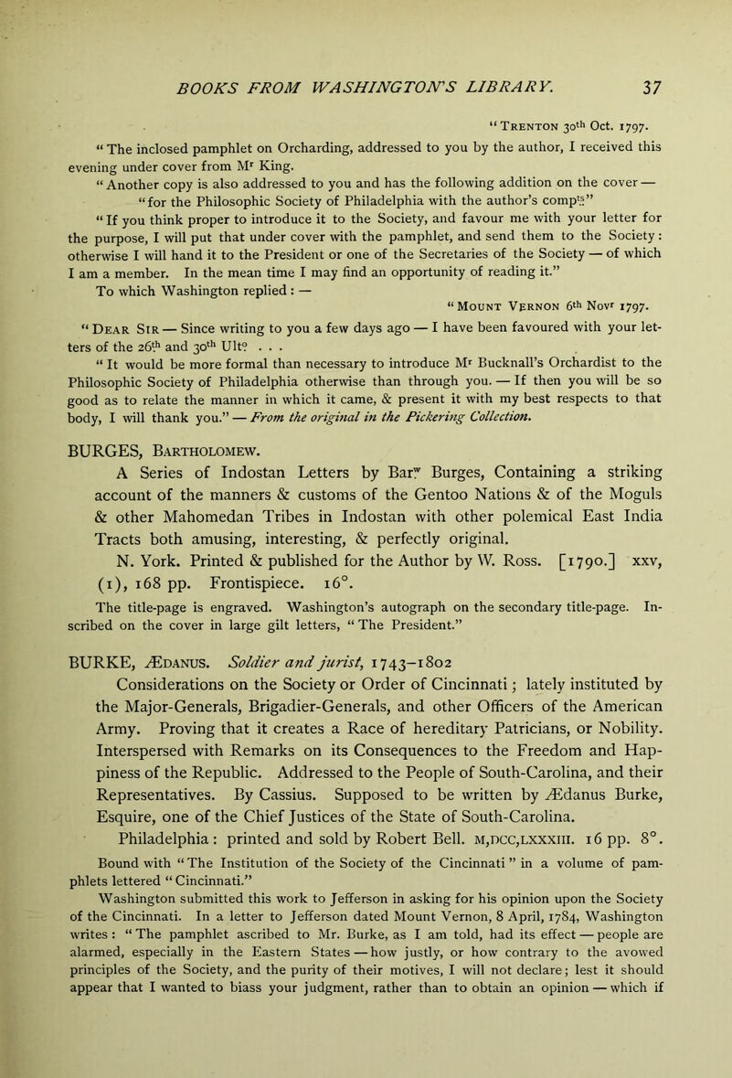 “Trenton 30''' Oct. 1797. “ The inclosed pamphlet on Orcharding, addressed to you by the author, I received this evening under cover from M' King. “Another copy is also addressed to you and has the following addition on the cover — “for the Philosophic Society of Philadelphia with the author’s comp«” “ If you think proper to introduce it to the Society, and favour me with your letter for the purpose, I will put that under cover with the pamphlet, and send them to the Society : otherwise I will hand it to the President or one of the Secretaries of the Society — of which I am a member. In the mean time I may find an opportunity of reading it.” To which Washington replied : — “Mount Vernon 6'h Nov 1797. “ Dear Sir— Since writing to you a few days ago — I have been favoured with your let- ters of the 26* and 30^'* Ult? ... “ It would be more formal than necessary to introduce Bucknall’s Orchardist to the Philosophic Society of Philadelphia otherwise than through you. — If then you will be so good as to relate the manner in which it came, & present it with my best respects to that body, I will thank you.” — From the original in the Pickering Collection, BURGES, Bartholomew. A Series of Indostan Letters by Barf Burges, Containing a striking account of the manners & customs of the Gentoo Nations & of the Moguls & other Mahomedan Tribes in Indostan with other polemical East India Tracts both amusing, interesting, & perfectly original. N. York. Printed & published for the Author by W. Ross. [1790.] xxv, (i), 168 pp. Frontispiece. 16°. The title-page is engraved. Washington’s autograph on the secondary title-page. In- scribed on the cover in large gilt letters, “ The President.” BURKE, .jEdanus. Soldier and jurist, 1743-1802 Considerations on the Society or Order of Cincinnati; lately instituted by the Major-Generals, Brigadier-Generals, and other Officers of the American Army. Proving that it creates a Race of hereditary Patricians, or Nobility. Interspersed with Remarks on its Consequences to the Freedom and Hap- piness of the Republic. Addressed to the People of South-Carolina, and their Representatives. By Cassius. Supposed to be written by Hidanus Burke, Esquire, one of the Chief Justices of the State of South-Carolina. Philadelphia: printed and sold by Robert Bell. m,dcc,lxxxiii. 16 pp. 8°. Bound with “ The Institution of the Society of the Cincinnati ” in a volume of pam- phlets lettered “ Cincinnati.” Washington submitted this work to Jefferson in asking for his opinion upon the Society of the Cincinnati. In a letter to Jefferson dated Mount Vernon, 8 April, 1784, Washington writes : “ The pamphlet ascribed to Mr. Burke, as I am told, had its effect — people are alarmed, especially in the Eastern States — how justly, or how contrary to the avowed principles of the Society, and the purity of their motives, I will not declare; lest it should appear that I wanted to biass your judgment, rather than to obtain an opinion — which if