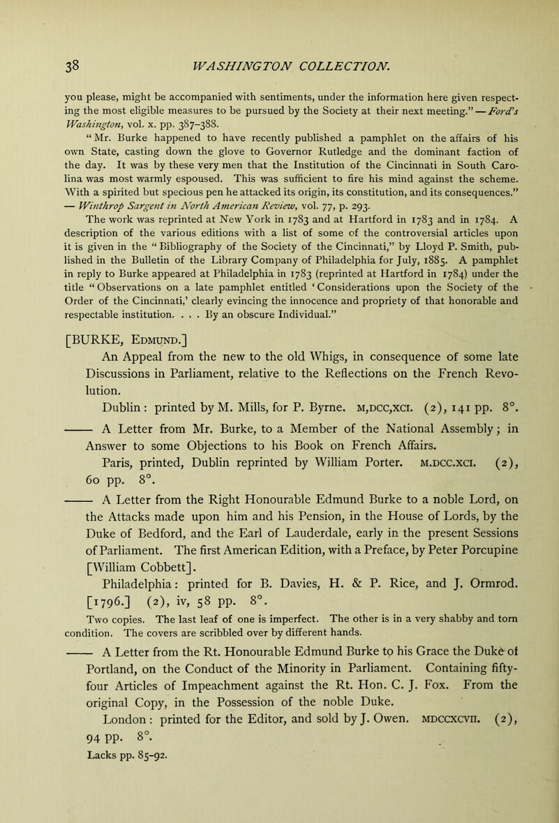you please, might be accompanied with sentiments, under the information here given respect- ing the most eligible measures to be pursued by the Society at their next meeting.” — Ford's Washington, vol. x. pp. 387-388. “ Mr. Burke happened to have recently published a pamphlet on the affairs of his own State, casting down the glove to Governor Rutledge and the dominant faction of the day. It was by these very men that the Institution of the Cincinnati in South Caro- lina was most warmly espoused. This was sufficient to fire his mind against the scheme. With a spirited but specious pen he attacked its origin, its constitution, and its consequences.” — Winthrop Sargent in North American Review, vol. 77, p. 293. The work was reprinted at New York in 1783 and at Hartford in 1783 and in 1784. A description of the various editions with a list of some of the controversial articles upon it is given in the “ Bibliography of the Society of the Cincinnati,” by Lloyd P. Smith, pub- lished in the Bulletin of the Library Company of Philadelphia for July, 1885. A pamphlet in reply to Burke appeared at Philadelphia in 1783 (reprinted at Hartford in 1784) under the title “ Observations on a late pamphlet entitled ‘ Considerations upon the Society of the Order of the Cincinnati,’ clearly evincing the innocence and propriety of that honorable and respectable institution. ... By an obscure Individual.” [BURKE, Edmund.] An Appeal from the new to the old Whigs, in consequence of some late Discussions in Parliament, relative to the Reflections on the French Revo- lution. Dublin: printed by M. Mills, for P. Byrne. m,dcc,xci. (2), 141 pp. 8°. A Letter from Mr. Burke, to a Member of the National Assembly; in Answer to some Objections to his Book on French Affairs. Paris, printed, Dublin reprinted by William Porter, m.dcc.xci. (2), 60 pp. 8°. A Letter from the Right Honourable Edmund Burke to a noble Lord, on the Attacks made upon him and his Pension, in the House of Lords, by the Duke of Bedford, and the Earl of Lauderdale, early in the present Sessions of Parliament. The first American Edition, with a Preface, by Peter Porcupine [William Cobbett]. Philadelphia: printed for B. Davies, H. & P. Rice, and J. Ormrod. [1796.] (2), iv, 58 pp. 8°. Two copies. The last leaf of one is imperfect. The other is in a very shabby and tom condition. The covers are scribbled over by different hands. A Letter from the Rt. Honourable Edmund Burke to his Grace the Duke^ol Portland, on the Conduct of the Minority in Parliament. Containing fifty- four Articles of Impeachment against the Rt. Hon. C. J. Fox. From the original Copy, in the Possession of the noble Duke. London : printed for the Editor, and sold by J. Owen. MDCCXCvn. (2), 94 PP- 8°. Lacks pp. 85-92.
