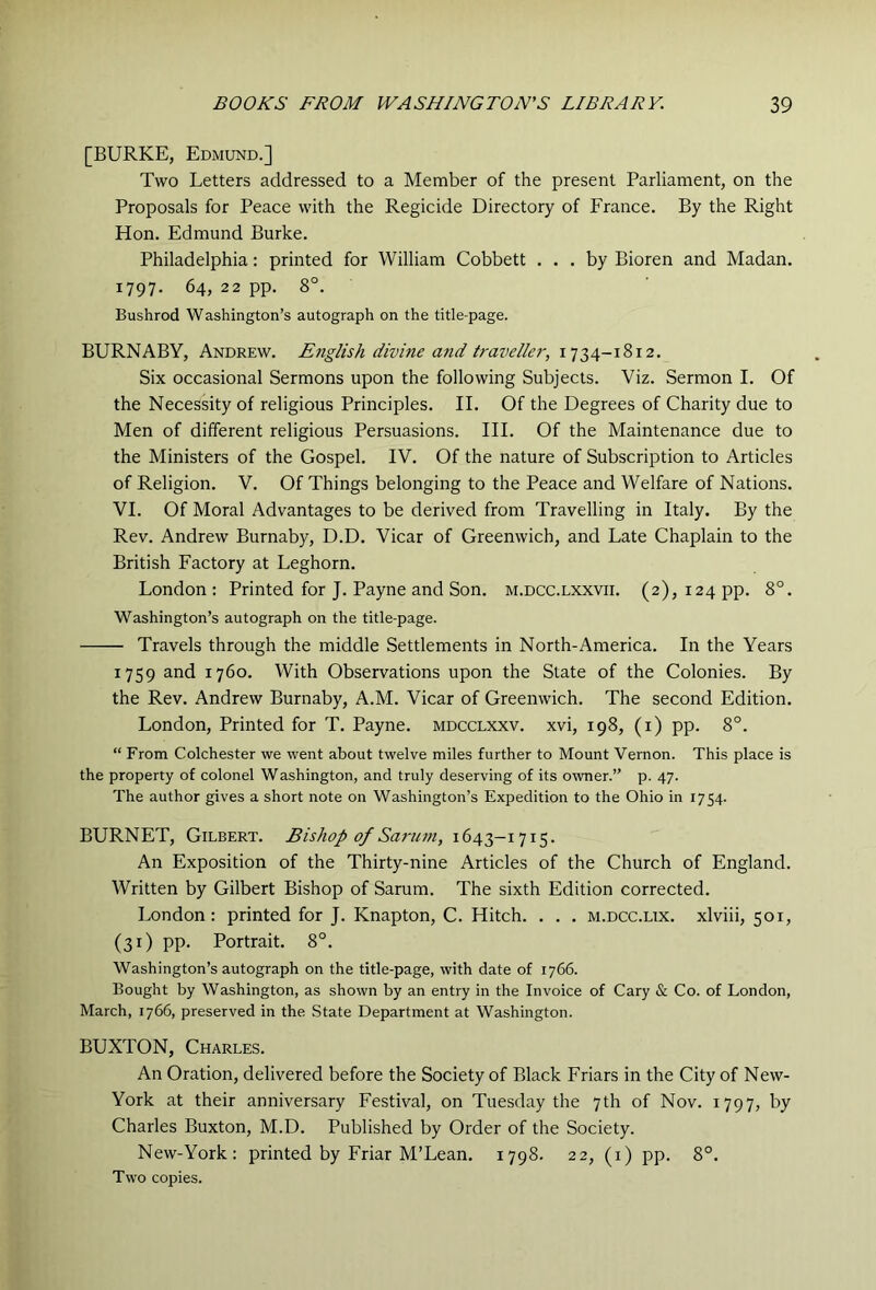 [BURKE, Edmund.] Two Letters addressed to a Member of the present Parliament, on the Proposals for Peace with the Regicide Directory of France, By the Right Hon. Edmund Burke. Philadelphia: printed for William Cobbett ... by Bioren and Madan. 1797. 64, 22 pp. 8°. Bushrod Washington’s autograph on the title-page. BURNABY, Andrew. English divine and traveller, 1734-1812. Six occasional Sermons upon the following Subjects. Viz. Sermon I. Of the Necessity of religious Principles. II. Of the Degrees of Charity due to Men of different religious Persuasions. III. Of the Maintenance due to the Ministers of the Gospel. IV. Of the nature of Subscription to Articles of Religion, V. Of Things belonging to the Peace and Welfare of Nations, VI. Of Moral Advantages to be derived from Travelling in Italy. By the Rev. Andrew Burnaby, D.D. Vicar of Greenwich, and Late Chaplain to the British Factory at Leghorn. London: Printed for J. Payne and Son. m.dcc.lxxvii. (2), 124 pp. 8°. Washington’s autograph on the title-page. Travels through the middle Settlements in North-America. In the Years 1759 and 1760. With Observations upon the State of the Colonies. By the Rev. Andrew Burnaby, A.M. Vicar of Greenwich. The second Edition. London, Printed for T. Payne, mdcclxxv. xvi, 198, (i) pp. 8°. “ From Colchester we went about twelve miles further to Mount Vernon. This place is the property of colonel Washington, and truly deserving of its owner.” p. 47. The author gives a short note on Washington’s Expedition to the Ohio in 1754. BURNET, Gilbert. Bishop of Sa7'U7n, 1643-1715. An Exposition of the Thirty-nine Articles of the Church of England. Written by Gilbert Bishop of Sarum. The sixth Edition corrected. London: printed for J. Knapton, C. Hitch. . . . m.dcc.lix, xlviii, 501, (31) PP Portrait. 8°. Washington’s autograph on the title-page, with date of 1766. Bought by Washington, as shown by an entry in the Invoice of Cary & Co. of London, March, 1766, preserved in the State Department at Washington. BUXTON, Charles. An Oration, delivered before the Society of Black Friars in the City of New- York at their anniversary Festival, on Tuesday the 7th of Nov. 1797, by Charles Buxton, M.D. Published by Order of the Society. New-York: printed by Friar M’Lean. 1798. 22, (i) pp. 8°. Two copies.
