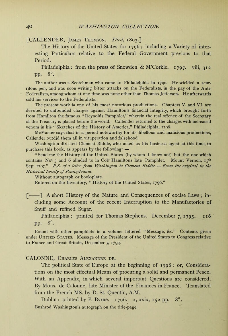 [CALLENDER, James Thomson. Died, 1803.] The History of the United States for 1796 ; including a Variety of inter- esting Particulars relative to the Federal Government previous to that Period. Philadelphia: from the press of Snowden & M’Corkle. 1797. viii, 312 pp. 8°. The author was a Scotchman who came to Philadelphia in 1790. He wielded a scur- rilous pen, and was soon writing bitter attacks on the Federalists, in the pay of the Anti- Federalists, among whom at one time was none other than Thomas Jefferson. He afterwards sold his services to the Federalists. The present work is one of his most notorious productions. Chapters V. and VI. are devoted to unfounded charges against Hamilton’s financial integrity, which brought forth from Hamilton the famous “ Reynolds Pamphlet,” wherein the real offence of the Secretary of the Treasury is placed before the world. Callender returned to the charges with increased venom in his “Sketches of the History of America,” Philadelphia, 1796. McMaster says that in a period noteworthy for its libellous and malicious productions, Callender outdid them all in vituperation and falsehood. Washington directed Clement Biddle, who acted as his business agent at this time, to purchase this book, as appears by the following: — “ Send me the History of the United States (by whom I know not) but the one which contains No= 5 and 6 alluded to in Col? Hamiltons late Pamphlet. Mount Vernon, 15'h Sep'' 1797.” P.S. of a letter from Washington to Clement Biddle. — From the original in the Historical Society of Pennsylvania. Without autograph or book-plate. Entered on the Inventory, “ History of the United States, 1796.” [ ] A short History of the Nature and Consequences of excise Laws; in- cluding some Account of the recent Interruption to the Manufactories of Snuff and refined Sugar. Philadelphia: printed for Thomas Stephens. December 7, 1795. 116 pp. 8°. Bound with other pamphlets in a volume lettered “Message, &c.” Contents given under United States. Message of the President of the United States to Congress relative to France and Great Britain, December 5, 1793. CALONNE, Charles Alexandre de. The political State of Europe at the beginning of 1796 : or, Considera- tions on the most effectual Means of procuring a solid and permanent Peace. With an Appendix, in which several important Questions are considered. By Mons. de Calonne, late Minister of the Finances in France. Translated from the French MS. by D. St. Quentin, A.M. Dublin: printed by P. Byrne. 1796. x, xxix, 152 pp. 8°. Bushrod Washington’s autograph on the title-page.