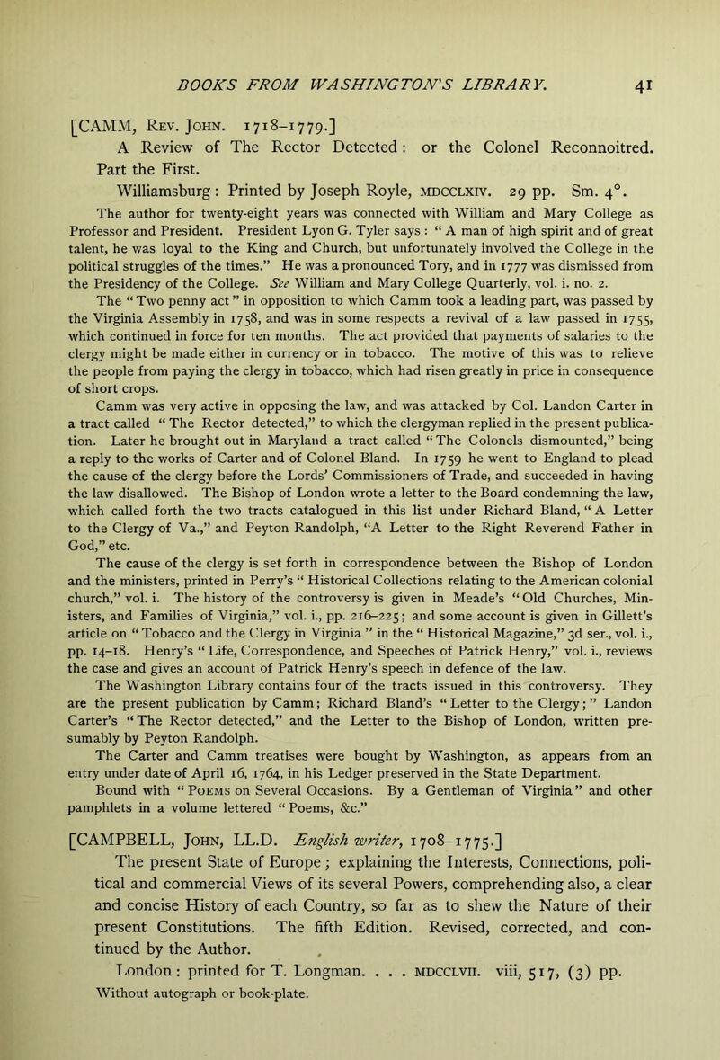 [CAMM, Rev. John. 1718-1779.] A Review of The Rector Detected: or the Colonel Reconnoitred. Part the First. Williamsburg: Printed by Joseph Royle, mdcclxiv. 29 pp. Sm. 4°. The author for twenty-eight years was connected with William and Mary College as Professor and President. President Lyon G. Tyler says : “ A man of high spirit and of great talent, he was loyal to the King and Church, but unfortunately involved the College in the political struggles of the times.” He was a pronounced Tory, and in 1777 was dismissed from the Presidency of the College. See William and Mary College Quarterly, vol. i. no. 2. The “ Two penny act ” in opposition to which Camm took a leading part, was passed by the Virginia Assembly in 1758, and was in some respects a revival of a law passed in 1755, which continued in force for ten months. The act provided that payments of salaries to the clergy might be made either in currency or in tobacco. The motive of this was to relieve the people from paying the clergy in tobacco, which had risen greatly in price in consequence of short crops. Camm was very active in opposing the law, and was attacked by Col. Landon Carter in a tract called “ The Rector detected,” to which the clergyman replied in the present publica- tion. Later he brought out in Maryland a tract called “ The Colonels dismounted,” being a reply to the works of Carter and of Colonel Bland. In 1759 he went to England to plead the cause of the clergy before the Lords’ Commissioners of Trade, and succeeded in having the law disallowed. The Bishop of London wrote a letter to the Board condemning the law, which called forth the two tracts catalogued in this list under Richard Bland, “ A Letter to the Clergy of Va.,” and Peyton Randolph, “A Letter to the Right Reverend Father in God,” etc. The cause of the clergy is set forth in correspondence between the Bishop of London and the ministers, printed in Perry’s “ Historical Collections relating to the American colonial church,” vol. i. The history of the controversy is given in Meade’s “ Old Churches, Min- isters, and Families of Virginia,” vol. i., pp. 216-225; and some account is given in Gillett’s article on “ Tobacco and the Clergy in Virginia ” in the “ Historical Magazine,” 3d sen, vol. i., pp. 14-18. Henry’s “Life, Correspondence, and Speeches of Patrick Henry,” vol. i., reviews the case and gives an account of Patrick Henry’s speech in defence of the law. The Washington Library contains four of the tracts issued in this controversy. They are the present publication by Camm; Richard Bland’s “Letter to the Clergy; ” Landon Carter’s “ The Rector detected,” and the Letter to the Bishop of London, written pre- sumably by Peyton Randolph. The Carter and Camm treatises were bought by Washington, as appears from an entry under date of April 16, 1764, in his Ledger preserved in the State Department. Bound with “ Poems on Several Occasions. By a Gentleman of Virginia” and other pamphlets in a volume lettered “ Poems, &c.” [CAMPBELL, John, LL.D. English writer, 1708-1775.] The present State of Europe ; explaining the Interests, Connections, poli- tical and commercial Views of its several Powers, comprehending also, a clear and concise History of each Country, so far as to shew the Nature of their present Constitutions. The fifth Edition. Revised, corrected, and con- tinued by the Author. London: printed for T. Longman. . . . mdcclvii. viii, 517, (3) pp. Without autograph or book-plate.
