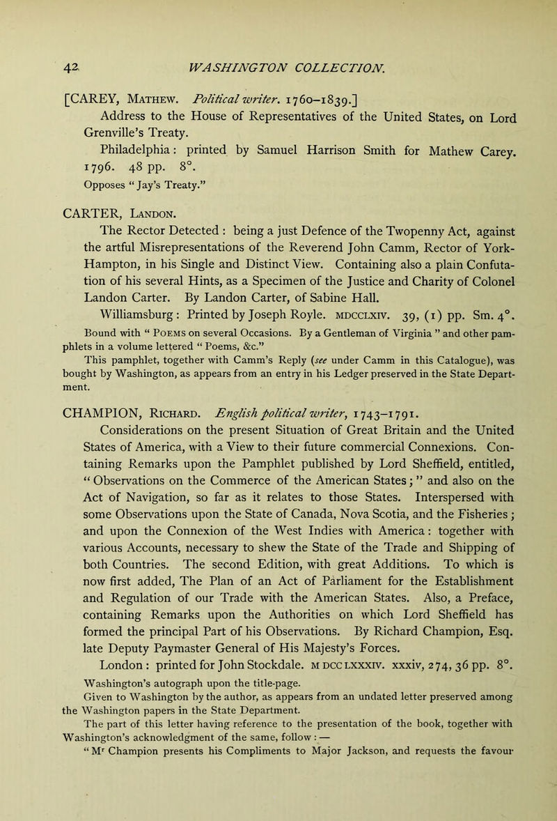 [CAREY, Mathew. Political writer. 1760—1839.] Address to the House of Representatives of the United States, on Lord Grenville’s Treaty. Philadelphia: printed by Samuel Harrison Smith for Mathew Carey. 1796. 48 pp. 8°. Opposes “Jay’s Treaty.” CARTER, Landon. The Rector Detected : being a just Defence of the Twopenny Act, against the artful Misrepresentations of the Reverend John Camm, Rector of York- Hampton, in his Single and Distinct View. Containing also a plain Confuta- tion of his several Hints, as a Specimen of the Justice and Charity of Colonel Landon Carter. By Landon Carter, of Sabine Hall. Williamsburg: Printed by Joseph Royle. mdcclxiv. 39, (i) pp. Sm. 4°. Bound with “ Poems on several Occasions. By a Gentleman of Virginia ” and other pam- phlets in a volume lettered “ Poems, &c.” This pamphlet, together with Camm’s Reply (see under Camm in this Catalogue), was bought by Washington, as appears from an entry in his Ledger preserved in the State Depart- ment. CHAMPION, Richard. English political writer, 1743-1791. Considerations on the present Situation of Great Britain and the United States of America, with a View to their future commercial Connexions. Con- taining Remarks upon the Pamphlet published by Lord Sheffield, entitled, “ Observations on the Commerce of the American States; ” and also on the Act of Navigation, so far as it relates to those States. Interspersed with some Observations upon the State of Canada, Nova Scotia, and the Fisheries; and upon the Connexion of the West Indies with America: together with various Accounts, necessary to shew the State of the Trade and Shipping of both Countries. The second Edition, with great Additions. To which is now first added. The Plan of an Act of Parliament for the Establishment and Regulation of our Trade with the American States. Also, a Preface, containing Remarks upon the Authorities on which Lord Sheffield has formed the principal Part of his Observations. By Richard Champion, Esq. late Deputy Paymaster General of His Majesty’s Forces. London ; printed for John Stockdale. m dcclxxxfv. xxxiv, 274, 36 pp. 8°. Washington’s autograph upon the title-page. Given to Washington by the author, as appears from an undated letter preserved among the Washington papers in the State Department. The part of this letter having reference to the presentation of the book, together with Washington’s acknowledgment of the same, follow : — “ Champion presents his Compliments to Major Jackson, and requests the favour