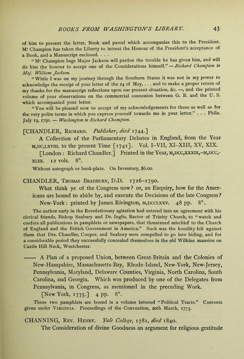 of him to present the letter, Book and parcel which accompanies this to the President. Champion has taken the Liberty to intreat the Honour of the President’s acceptance of a Book, and a Manuscript enclosed. . . . “Mf Champion begs Major Jackson will pardon the trouble he has given him, and will do him the honour to accept one of the Considerations himself.” — Richard Champion to Maj. William Jackson. “While I was on my journey through the Southern States it was not in my power to acknowledge the receipt of your letter of the 24 of May, . . . and to make a proper return of my thanks for the manuscript reflections upon our present situation, &c. —, and the printed volume of your observations on the commercial connexion between G. B. and the U. S. which accompanied your letter. “ You will be pleased now to accept of my acknowledgements for these as well as for the very polite terms in which you express yourself towards me in your letter.” . . . Phila. July 19, 1791.— Washington to Richard Champion. [CHANDLER, Richard. Publisher, died 1744.] A Collection of the Parliamentary Debates in England, from the Year M,DC,LXViii. to the present Time [1741]. Vol. I-VII, XI-XIII, XV, XIX. [London ; Richard Chandler.] Printed in the Year, m,dcc,xxxix,-m,dcc,- XLiii. 12 vols. 8°. Without autograph or book-plate. On Inventory, $6.00. CHANDLER, Thomas Bradbury, D.D. 1726-1790. What think ye of the Congress now ? or, an Enquiry, how far the Amer- icans are bound to abide by, and execute the Decisions of the late Congress ? New-York: printed by James Rivington, m,dcclxxv. 48 pp. 8°. The author early in the Revolutionary agitation had entered into an agreement with his clerical friends. Bishop Seabury and Dr. Inglis, Rector of Trinity Church, to “ watch and confute all publications in pamphlets or newspapers, that threatened mischief to the Church of England and the British Government in America.” Such was the hostility felt against them that Drs. Chandler, Cooper, and Seabury were compelled to go into hiding, and for a considerable period they successfully concealed themselves in the old Wilkins mansion on Castle Hill Neck, Westchester. A Plan of a proposed Union, between Great-Britain and the Colonies of New-Hampshire, Massachusetts-Bay, Rhode-Tsland, New-York, New-Jersey, Pennsylvania, Maryland, Delaware Counties, Virginia, North Carolina, South Carolina, and Georgia. Which was produced by one of the Delegates from Pennsylvania, in Congress, as mentioned in the preceding Work. [New York, 1775.] 4 pp. 8°. These two pamphlets are bound in a volume lettered “Political Tracts.” Contents given under Virginia. Proceedings of the Convention, 20th March, 1775. CHANNING, Rev. Henry. Yale College, 1781, died 1840. The Consideration of divine Goodness an argument for religious gratitude
