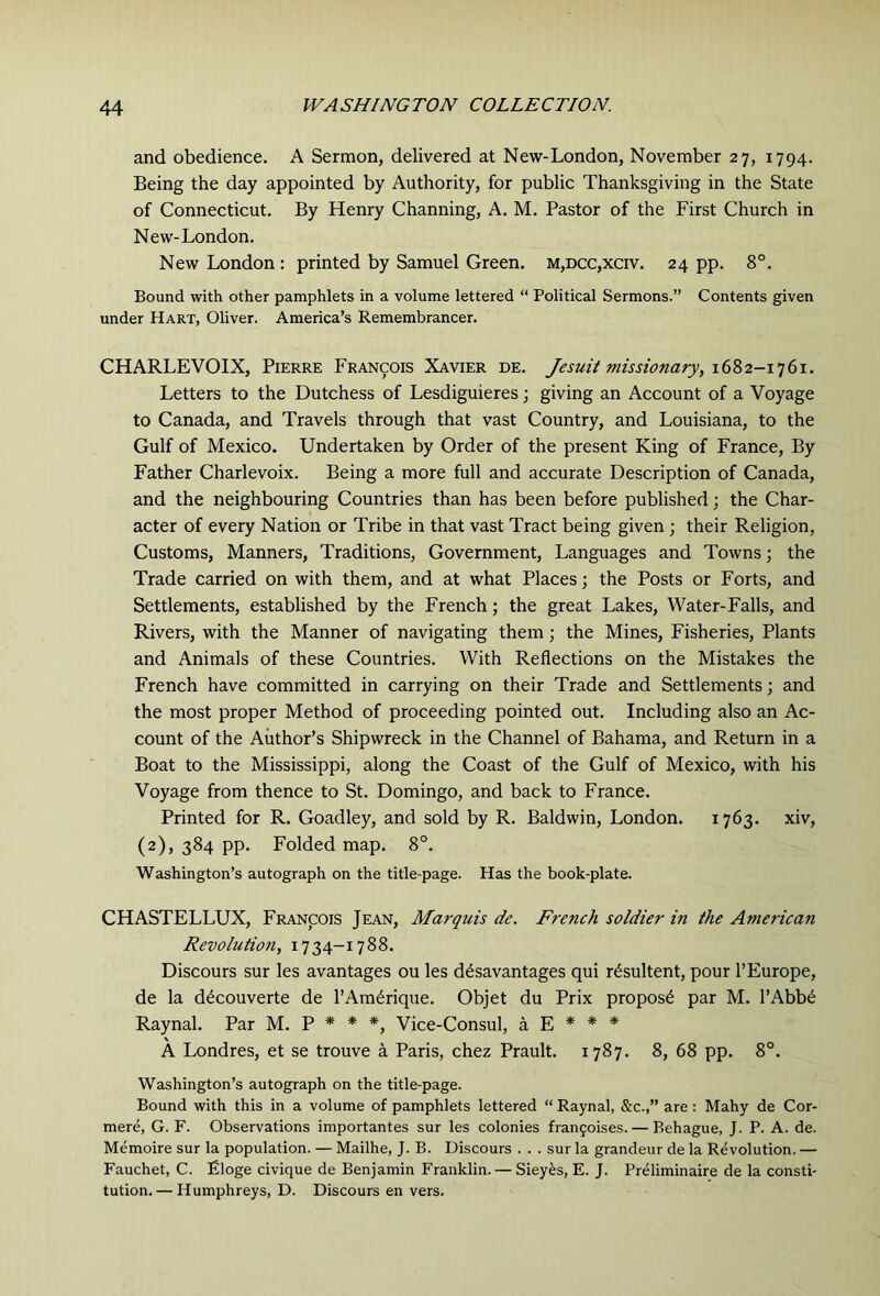 and obedience. A Sermon, delivered at New-London, November 27, 1794. Being the day appointed by Authority, for public Thanksgiving in the State of Connecticut. By Henry Channing, A. M. Pastor of the First Church in New-London. New London : printed by Samuel Green. M,DCC,xcrv. 24 pp. 8°. Bound with other pamphlets in a volume lettered “ Political Sermons.” Contents given under Hart, Oliver. America’s Remembrancer. CHARLEVOIX, Pierre Francois Xavier de. Jesuit missionary, Letters to the Dutchess of Lesdiguieres j giving an Account of a Voyage to Canada, and Travels through that vast Country, and Louisiana, to the Gulf of Mexico. Undertaken by Order of the present King of France, By Father Charlevoix. Being a more full and accurate Description of Canada, and the neighbouring Countries than has been before published; the Char- acter of every Nation or Tribe in that vast Tract being given ; their Religion, Customs, Manners, Traditions, Government, Languages and Towns; the Trade carried on with them, and at what Places; the Posts or Forts, and Settlements, established by the French; the great Lakes, Water-Falls, and Rivers, with the Manner of navigating them; the Mines, Fisheries, Plants and Animals of these Countries. With Reflections on the Mistakes the French have committed in carrying on their Trade and Settlements; and the most proper Method of proceeding pointed out. Including also an Ac- count of the Author’s Shipwreck in the Channel of Bahama, and Return in a Boat to the Mississippi, along the Coast of the Gulf of Mexico, with his Voyage from thence to St. Domingo, and back to France. Printed for R. Goadley, and sold by R. Baldwin, London. 1763. xiv, (2), 384 pp. Folded map. 8°. Washington’s autograph on the title-page. Has the book-plate. CHASTELLUX, Francois Jean, Marquis de. French soldier in the American Revolutio7i, 1734-1788. Discours sur les avantages ou les ddsavantages qui r^sultent, pour I’Europe, de la d^couverte de I’Am^rique. Objet du Prix propose par M. l’Abb6 Raynal. Par M. P * * *, Vice-Consul, a E * * * A Londres, et se trouve a Paris, chez Prault. 1787. 8, 68 pp. 8°. Washington’s autograph on the title-page. Bound with this in a volume of pamphlets lettered “ Raynal, &c.,” are : Mahy de Cor- mere, G. F. Observations importantes sur les colonies frangoises. — Behague, J. P. A. de. Memoire sur la population. — Mailhe, J. B. Discours . . . sur la grandeur de la Revolution. — Fauchet, C. Eloge civique de Benjamin Franklin. — Sieyes, E. J. Preliminaire de la consti- tution.— Humphreys, D. Discours en vers.