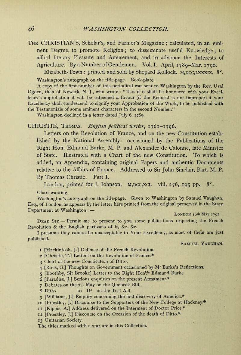 The CHRISTIAN’S, Scholar’s, and Farmer’s Magazine; calculated, in an emi- nent Degree, to promote Religion; to disseminate useful Knowledge; to afford literary Pleasure and Amusement, and to advance the Interests of Agriculture. By a Number of Gentlemen. Vol. I. April, 1789-Mar. 1790. Elizabeth-Town : printed and sold by Shepard Kollock. m,dcc,lxxxix. 8°. Washington’s autograph on the title-page. Book-plate. A copy of the first number of this periodical was sent to Washington by the Rev. Uzal Ogden, then of Newark, N. J., who wrote: “that if it shall be honoured with your Excel- lency’s approbation it will be esteemed a favour (if the Request is not improper) if your Excellency shall condescend to signify your Approbation of the Work, to be published with the Testimonials of some eminent characters in the second Number.” Washington declined in a letter dated July 6, 1789. CHRISTIE, Thomas. Efiglish political writer, i76i-t796. Letters on the Revolution of France, and on the new Constitution estab- lished by the National Assembly: occasioned by the Publications of the Right Hon. Edmund Burke, M. P. and Alexander de Calonne, late Minister of State. Illustrated with a Chart of the new Constitution. To which is added, an Appendix, containing original Papers and authentic Documents relative to the Affairs of France. Addressed to Sir John Sinclair, Bart. M. P. By Thomas Christie. Part I. London, printed for J. Johnson, m,dcc,xci. viii, 276, 195 pp. 8“. Chart wanting. Washington’s autograph on the title-page. Given to Washington by Samuel Vaughan, Esq., of London, as appears by the letter here printed from the original preserved in the State Department at Washington : — London lo'h May 1791 Dear Sir — Permit me to present to you some publications respecting the French Revolution & the English partizans of it, &c. &c. I presume they cannot be unacceptable to Your Excellency, as most of them are just published. Samuel Vaughan. 1 [Mackintosh, J.] Defence of the French Revolution. 2 [Christie, T.] Letters on the Revolution of France.* 3 Chart of the new Constitution of Ditto. 4 [Rous, G.] Thoughts on Government occasioned by Burke’s Reflections. 5 [Boothby, Sir Brooke] Letter to the Right Honb'® Edmund Burke. 6 [Paradise, J.] Serious enquiries on the present Armament.* 7 Debates on the 7'h May on the Quebeck Bill. 8 Ditto 10 D° on the Test Act. 9 [Williams, J.] Enquiry concerning the first discovery of America.* 10 [Priestley, J.] Discourse to the Supporters of the New College at Hackney.* II [Kippis, A.] Address delivered on the Interment of Doctor Price.* 12 [Priestley, J.] Discourse on the Occasion of the death of Ditto.* 13 Unitarian Society. The titles marked with a star are in this Collection.