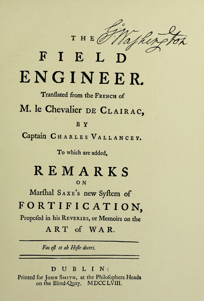 THE FIELD ENGINEER, Tranflated from the French of M. le Chevalier de Clairac, B y Captain Charles Vallancey* To which are added, REMARKS o N Marflial Saxe’s new Syflem of FORTIFICATION, Propofed in his Reveries, or Memoirs on the ART of WAR. Fas ejl et ah Hojle doceri. DUBLIN: Printed for John Smith, at the Philofbphers Heads on the Blind-Quay. MDCCLVIII.