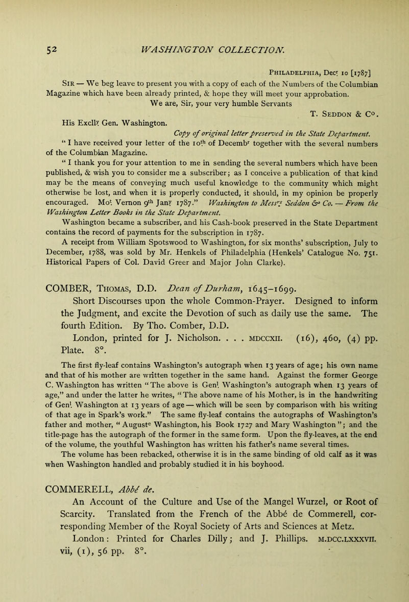 Philadelphia, Dec^ lo [1787] Sir — We beg leave to present you with a copy of each of the Numbers of the Columbian Magazine which have been already printed, & hope they will meet your approbation. We are. Sir, your very humble Servants T. Seddon & C°. His ExcllJ; Gen. Washington. Copy of original letter preserved in the State Department. “ I have received your letter of the 10'.'’ of Decemb together with the several numbers of the Columbian Magazine. “ I thank you for your attention to me in sending the several numbers which have been published, & wish you to consider me a subscriber; as I conceive a publication of that kind may be the means of conveying much useful knowledge to the community which might otherwise be lost, and when it is properly conducted, it should, in my opinion be properly encouraged. Mol Vernon gth Janr 1787.” Washington to Mess'd Seddon 6r> Co. — From the Washington Letter Books in the State Department. Washington became a subscriber, and his Cash-book preserved in the State Department contains the record of payments for the subscription in 1787. A receipt from William Spotswood to Washington, for six months’ subscription, July to December, 1788, was sold by Mr. Henkels of Philadelphia (Henkels’ Catalogue No. 751. Historical Papers of Col. David Greer and Major John Clarke). COMBER, Thomas, D.D. Dean of Durham, 1645-1699. Short Discourses upon the whole Common-Prayer. Designed to inform the Judgment, and excite the Devotion of such as daily use the same. The fourth Edition. By Tho. Comber, D.D. London, printed for J. Nicholson. . . . mdccxii. (16), 460, (4) pp. Plate. 8°. The first fly-leaf contains Washington’s autograph when 13 years of age; his own name and that of his mother are written together in the same hand. Against the former George C. Washington has written “The above is Gen', Washington’s autograph when 13 years of age,” and under the latter he writes, “ The above name of his Mother, is in the handwriting of Gen'. Washington at 13 years of age — which will be seen by comparison with his writing of that age in Spark’s work.” The same fly-leaf contains the autographs of Washington’s father and mother, “ August® Washington, his Book 1727 and Mary Washington ”; and the title-page has the autograph of the former in the same form. Upon the fly-leaves, at the end of the volume, the youthful Washington has written his father’s name several times. The volume has been rebacked, otherwise it is in the same binding of old calf as it was when Washington handled and probably studied it in his boyhood. COMMERELL, AbbI de. An Account of the Culture and Use of the Mangel Wurzel, or Root of Scarcity. Translated from the French of the Abb6 de Commerell, cor- responding Member of the Royal Society of Arts and Sciences at Metz. London; Printed for Charles Dilly; and J. Phillips, m.dcc.lxxxvii. vii, (i), 56 pp. 8°.