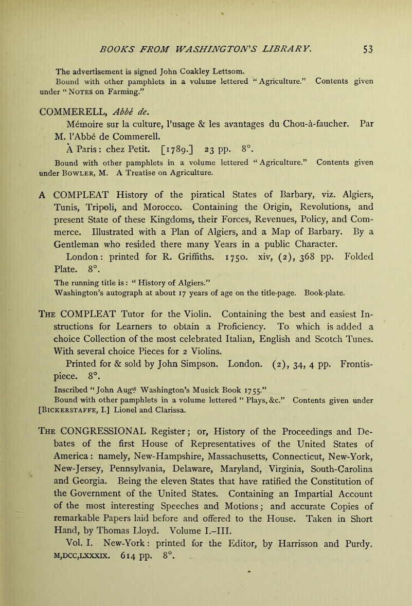 The advertisement is signed John Coakley Lettsom. Bound with other pamphlets in a volume lettered “ Agriculture.” Contents given under “Notes on Farming.” COMMERELL, Abbe de. M^moire sur la culture, I’usage & les avantages du Chou-a-faucher. Par M. l’Abb6 de Commerell. A Paris: chez Petit. [1789.] 23 pp. 8°. Bound with other pamphlets in a volume lettered “Agriculture.” Contents given under Bowler, M. A Treatise on Agriculture. A COMPLEAT History of the piratical States of Barbary, viz. Algiers, Tunis, Tripoli, and Morocco. Containing the Origin, Revolutions, and present State of these Kingdoms, their Forces, Revenues, Policy, and Com- merce. Illustrated with a Plan of Algiers, and a Map of Barbary. By a Gentleman who resided there many Years in a public Character. London: printed for R. Griffiths. 1750. xiv, (2), 368 pp. Folded Plate. 8°. The running title is : “ History of Algiers.” Washington’s autograph at about 17 years of age on the title-page. Book-plate. The COMPLEAT Tutor for the Violin. Containing the best and easiest In- structions for Learners to obtain a Proficiency. To which is added a choice Collection of the most celebrated Italian, English and Scotch Tunes. With several choice Pieces for 2 Violins. Printed for & sold by John Simpson. London. (2), 34, 4 pp. Frontis- piece. 8°. Inscribed “John Aug=.‘ Washington’s Musick Book 1755.” Bound with other pamphlets in a volume lettered “ Plays, &c.” Contents given under [Bickerstaffe, I.] Lionel and Clarissa. The congressional Register; or. History of the Proceedings and De- bates of the first House of Representatives of the United States of America: namely, New-Hampshire, Massachusetts, Connecticut, New-York, New-Jersey, Pennsylvania, Delaware, Maryland, Virginia, South-Carolina and Georgia. Being the eleven States that have ratified the Constitution of the Government of the United States. Containing an Impartial Account of the most interesting Speeches and Motions; and accurate Copies of remarkable Papers laid before and offered to the House. Taken in Short Hand, by Thomas Lloyd. Volume I.-HI. Vol. I. New-York: printed for the Editor, by Harrisson and Purdy. M,DCC,LXXXIX. 614 pp. 8°.