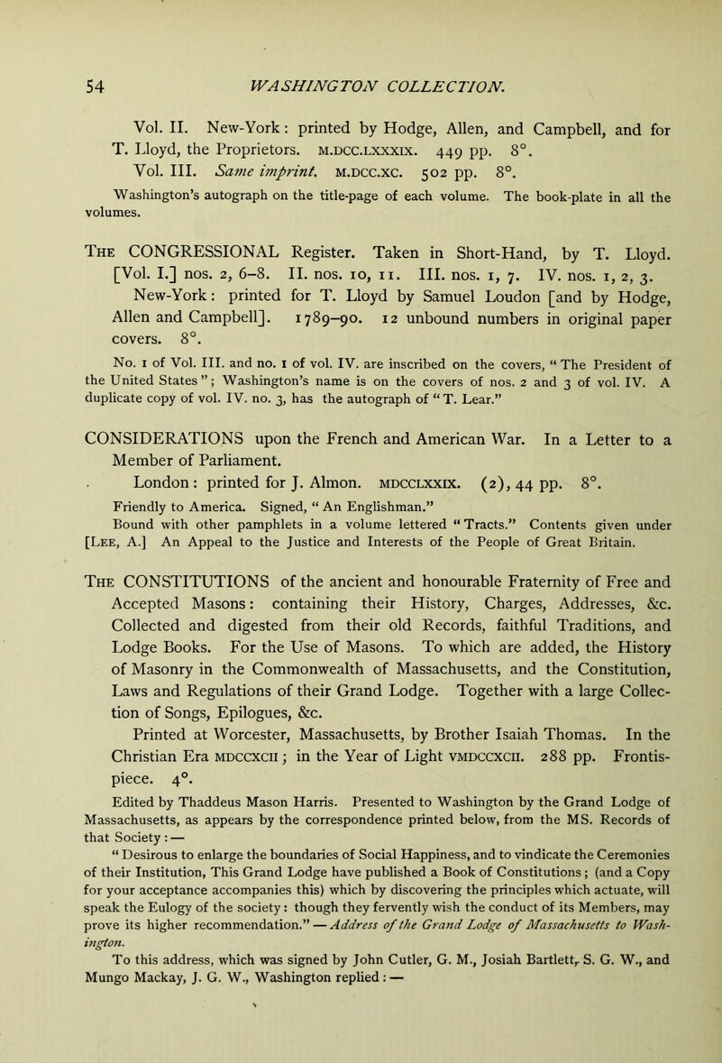 Vol. II. New-York: printed by Hodge, Allen, and Campbell, and for T. Lloyd, the Proprietors, m.dcc.lxxxix. 449 pp. 8°. Vol. III. Same imprint, m.dcc.xc. 502 pp. 8°. Washington’s autograph on the title-page of each volume. The book-plate in all the volumes. The congressional Register. Taken in Short-Hand, by T. Lloyd. [Vol. I.] nos. 2, 6-8. II. nos. 10, ii. HI. nos. i, 7. IV. nos. i, 2, 3. New-York: printed for T. Lloyd by Samuel Loudon [and by Hodge, Allen and Campbell]. 1789-90. 12 unbound numbers in original paper covers. 8°. No. I of Vol. III. and no. i of vol. IV. are inscribed on the covers, “ The President of the United States”; Washington’s name is on the covers of nos. 2 and 3 of vol. IV. A duplicate copy of vol. IV. no. 3, has the autograph of “T. Lear.” CONSIDERATIONS upon the French and American War. In a Letter to a Member of Parliament. London; printed for J. Almon. mdcclxxix. (2), 44 pp. 8°. Friendly to America. Signed, “ An Englishman.” Bound with other pamphlets in a volume lettered “ Tracts.” Contents given under [Lee, a.] An Appeal to the Justice and Interests of the People of Great Britain. The constitutions of the ancient and honourable Fraternity of Free and Accepted Masons: containing their History, Charges, Addresses, &c. Collected and digested from their old Records, faithful Traditions, and Lodge Books. For the Use of Masons. To which are added, the History of Masonry in the Commonwealth of Massachusetts, and the Constitution, Laws and Regulations of their Grand Lodge. Together with a large Collec- tion of Songs, Epilogues, &c. Printed at Worcester, Massachusetts, by Brother Isaiah Thomas. In the Christian Era mdccxcii ; in the Year of Light vmdccxcii. 288 pp. Frontis- piece. 4°. Edited by Thaddeus Mason Harris. Presented to Washington by the Grand Lodge of Massachusetts, as appears by the correspondence printed below, from the MS. Records of that Society: — “ Desirous to enlarge the boundaries of Social Happiness, and to vindicate the Ceremonies of their Institution, This Grand Lodge have published a Book of Constitutions ; (and a Copy for your acceptance accompanies this) which by discovering the principles which actuate, will speak the Eulogy of the society: though they fervently wish the conduct of its Members, may prove its higher recommendation.” — Address of the Grand Lodge of Massachusetts to Wash- ington. To this address, which was signed by John Cutler, G. M., Josiah Bartlett^ S. G. W., and Mungo Mackay, J. G. W., Washington replied : —