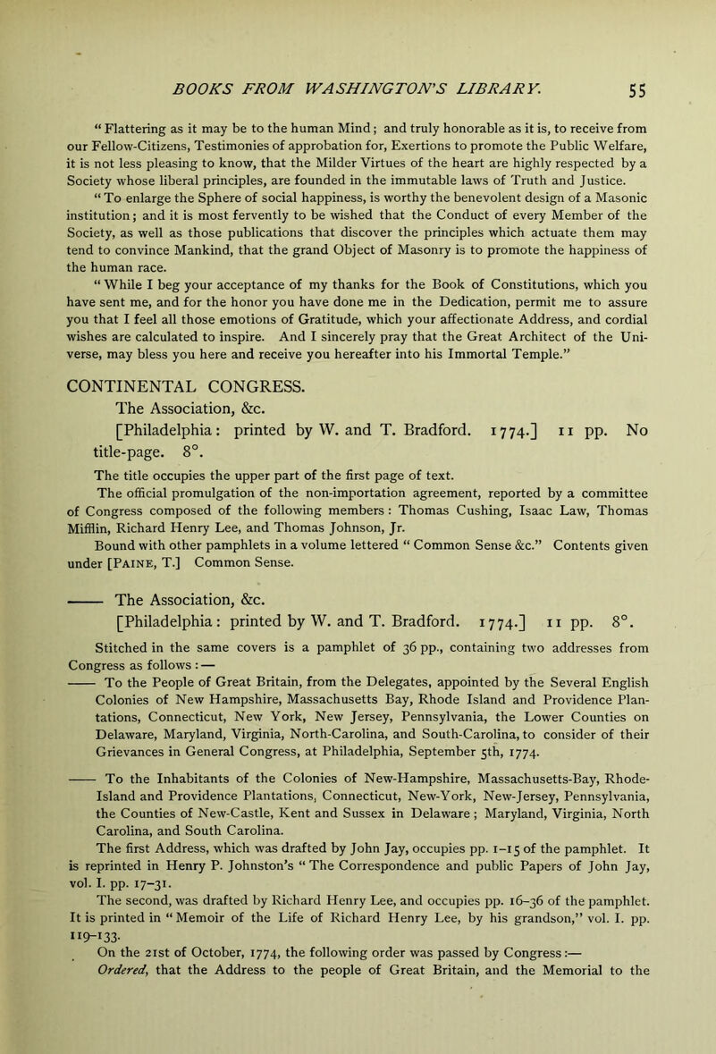 “ Flattering as it may be to the human Mind; and truly honorable as it is, to receive from our Fellow-Citizens, Testimonies of approbation for. Exertions to promote the Public Welfare, it is not less pleasing to know, that the Milder Virtues of the heart are highly respected by a Society whose liberal principles, are founded in the immutable laws of Truth and Justice. “ To enlarge the Sphere of social happiness, is worthy the benevolent design of a Masonic institution; and it is most fervently to be wished that the Conduct of every Member of the Society, as well as those publications that discover the principles which actuate them may tend to convince Mankind, that the grand Object of Masonry is to promote the happiness of the human race. “ While I beg your acceptance of my thanks for the Book of Constitutions, which you have sent me, and for the honor you have done me in the Dedication, permit me to assure you that I feel all those emotions of Gratitude, which your affectionate Address, and cordial wishes are calculated to inspire. And I sincerely pray that the Great Architect of the Uni- verse, may bless you here and receive you hereafter into his Immortal Temple.” CONTINENTAL CONGRESS. The Association, &c. [Philadelphia: printed by W. and T. Bradford. 1774.] n pp. No title-page. 8°. The title occupies the upper part of the first page of text. The official promulgation of the non-importation agreement, reported by a committee of Congress composed of the following members : Thomas Cushing, Isaac Law, Thomas Mifflin, Richard Henry Lee, and Thomas Johnson, Jr. Bound with other pamphlets in a volume lettered “ Common Sense &c.” Contents given under [Paine, T.] Common Sense. The Association, &c. [Philadelphia: printed by W. and T. Bradford. 1774.] n pp. 8°. Stitched in the same covers is a pamphlet of 36 pp., containing two addresses from Congress as follows : — To the People of Great Britain, from the Delegates, appointed by the Several English Colonies of New Hampshire, Massachusetts Bay, Rhode Island and Providence Plan- tations, Connecticut, New York, New Jersey, Pennsylvania, the Lower Counties on Delaware, Maryland, Virginia, North-Carolina, and South-Carolina, to consider of their Grievances in General Congress, at Philadelphia, September 5th, 1774. To the Inhabitants of the Colonies of New-Hampshire, Massachusetts-Bay, Rhode- Island and Providence Plantations, Connecticut, New-York, New-Jersey, Pennsylvania, the Counties of New-Castle, Kent and Sussex in Delaware ; Maryland, Virginia, North Carolina, and South Carolina. The first Address, which was drafted by John Jay, occupies pp. 1-15 of the pamphlet. It is reprinted in Henry P. Johnston’s “The Correspondence and public Papers of John Jay, vol. I. pp. 17-31. The second, was drafted by Richard Henry Lee, and occupies pp. 16-36 of the pamphlet. It is printed in “Memoir of the Life of Richard Henry Lee, by his grandson,” vol. I. pp. 119-133- On the 2ist of October, 1774, the following order was passed by Congress:— Ordered, that the Address to the people of Great Britain, and the Memorial to the