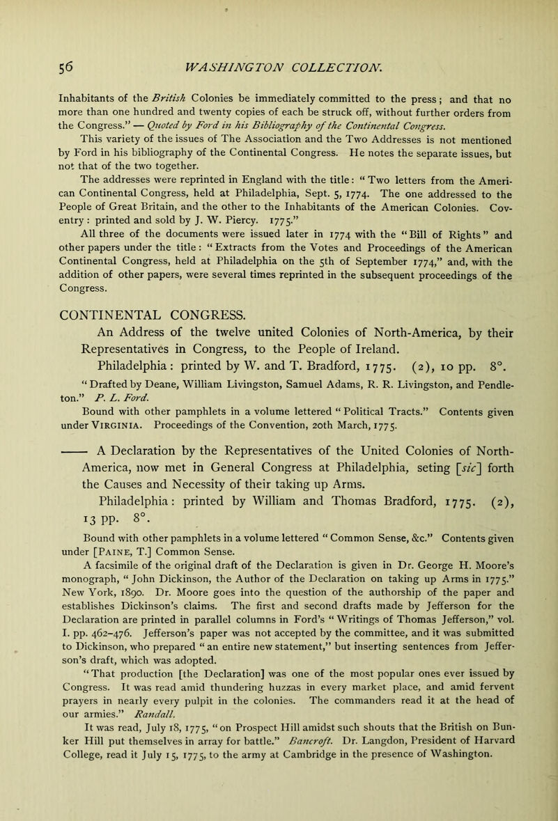 Inhabitants of the British Colonies be immediately committed to the press; and that no more than one hundred and twenty copies of each be struck off, without further orders from the Congress.” — Quoted by Ford in his Bibliography of the Continental Congress. This variety of the issues of The Association and the Two Addresses is not mentioned by Ford in his bibliography of the Continental Congress. He notes the separate issues, but not that of the two together. The addresses were reprinted in England with the title : “ Two letters from the Ameri- can Continental Congress, held at Philadelphia, Sept. 5, 1774. The one addressed to the People of Great Britain, and the other to the Inhabitants of the American Colonies. Cov- entry : printed and sold by J. W. Piercy. 1775.” All three of the documents were issued later in 1774 with the “Bill of Rights” and other papers under the title; “Extracts from the Votes and Proceedings of the American Continental Congress, held at Philadelphia on the 5th of September 1774,” and, with the addition of other papers, were several times reprinted in the subsequent proceedings of the Congress. CONTINENTAL CONGRESS. An Address of the twelve united Colonies of North-America, by their Representatives in Congress, to the People of Ireland. Philadelphia : printed by W. and T. Bradford, 1775. (2), 10 pp. 8°. “ Drafted by Deane, William Livingston, Samuel Adams, R. R. Livingston, and Pendle- ton.” P. L. Ford. Bound with other pamphlets in a volume lettered “ Political Tracts.” Contents given under Virginia. Proceedings of the Convention, 20th March, 1775. A Declaration by the Representatives of the United Colonies of North- America, now met in General Congress at Philadelphia, seting [jzV] forth the Causes and Necessity of their taking up Arms. Philadelphia: printed by William and Thomas Bradford, 1775. (2), 13 pp. 8°. Bound with other pamphlets in a volume lettered “ Common Sense, &c.” Contents given under [Paine, T.] Common Sense. A facsimile of the original draft of the Declaration is given in Dr. George H. Moore’s monograph, “ John Dickinson, the Author of the Declaration on taking up Arms in 1775.” New York, i8go. Dr. Moore goes into the question of the authorship of the paper and establishes Dickinson’s claims. The first and second drafts made by Jefferson for the Declaration are printed in parallel columns in Ford’s “Writings of Thomas Jefferson,” vol. I. pp. 462-476. Jefferson’s paper was not accepted by the committee, and it was submitted to Dickinson, who prepared “ an entire new statement,” but inserting sentences from Jeffer- son’s draft, which was adopted. “ That production [the Declaration] was one of the most popular ones ever issued by Congress. It was read amid thundering huzzas in every market place, and amid fervent prayers in nearly every pulpit in the colonies. The commanders read it at the head of our armies.” Raitdall. It was read, July 18, 1775, “ on Prospect Hill amidst such shouts that the British on Bun- ker Hill put themselves in array for battle.” Bancroft. Dr. Langdon, President of Harvard College, read it July 15, 1775, to the army at Cambridge in the presence of Washington.