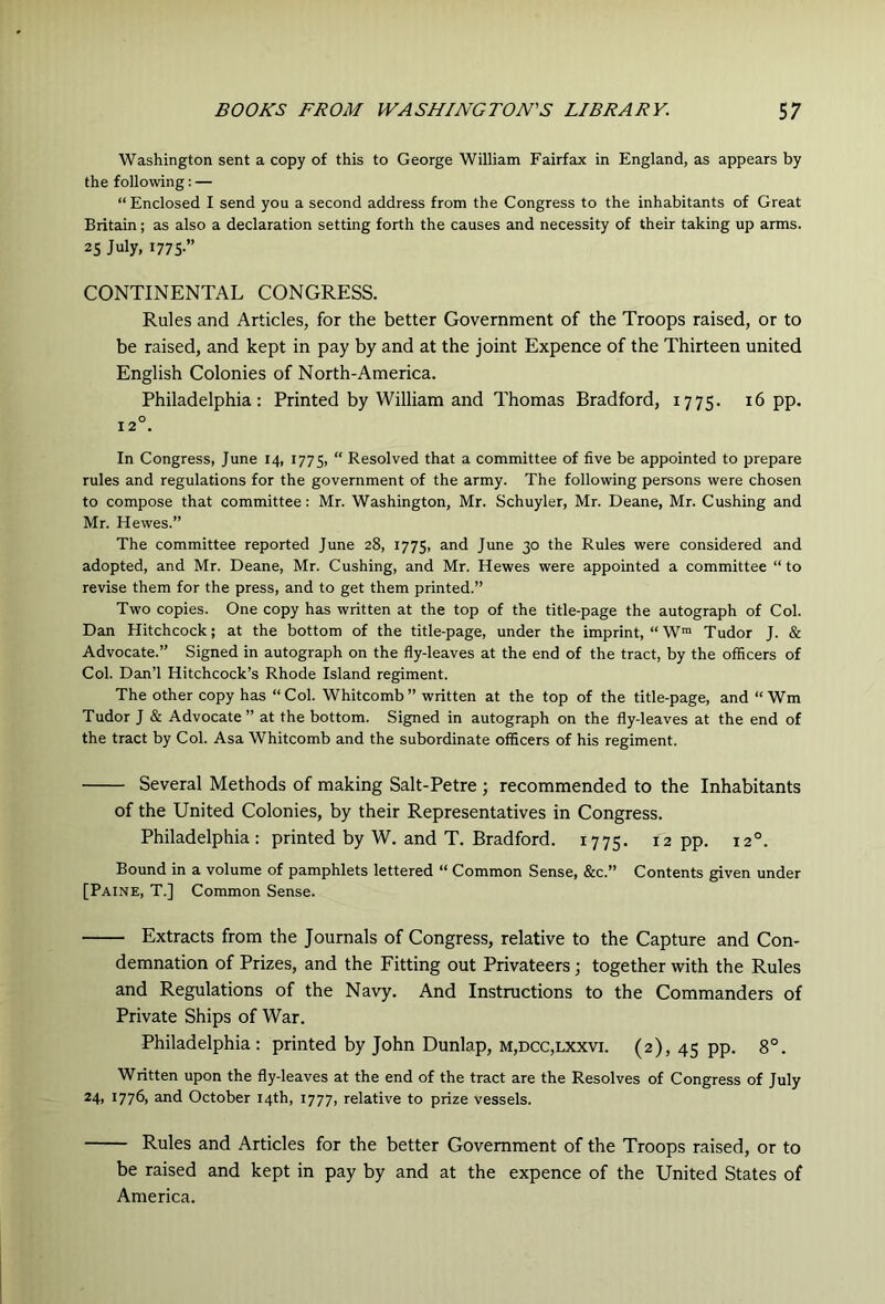 Washington sent a copy of this to George William Fairfax in England, as appears by the following: — “ Enclosed I send you a second address from the Congress to the inhabitants of Great Britain; as also a declaration setting forth the causes and necessity of their taking up arms. 25 July, 1775.” CONTINENTAL CONGRESS. Rules and Articles, for the better Government of the Troops raised, or to be raised, and kept in pay by and at the joint Expence of the Thirteen united English Colonies of North-America. Philadelphia: Printed by William and Thomas Bradford, 1775. 16 pp. 12°. In Congress, June 14, 1775, “ Resolved that a committee of five be appointed to prepare rules and regulations for the government of the army. The following persons were chosen to compose that committee: Mr. Washington, Mr. Schuyler, Mr. Deane, Mr. Cushing and Mr. Hewes.” The committee reported June 28, 1775, and June 30 the Rules were considered and adopted, and Mr. Deane, Mr. Cushing, and Mr. Hewes were appointed a committee “ to revise them for the press, and to get them printed.” Two copies. One copy has written at the top of the title-page the autograph of Col. Dan Hitchcock; at the bottom of the title-page, under the imprint, “W™ Tudor J. & Advocate.” Signed in autograph on the fly-leaves at the end of the tract, by the officers of Col. Dan’l Hitchcock’s Rhode Island regiment. The other copy has “ Col. Whitcomb ” written at the top of the title-page, and “ Wm Tudor J & Advocate” at the bottom. Signed in autograph on the fly-leaves at the end of the tract by Col. Asa Whitcomb and the subordinate officers of his regiment. Several Methods of making Salt-Petre ; recommended to the Inhabitants of the United Colonies, by their Representatives in Congress. Philadelphia: printed by W. and T. Bradford. 1775. 12 pp. 12°. Bound in a volume of pamphlets lettered “ Common Sense, &c.” Contents given under [Paine, T.] Common Sense. Extracts from the Journals of Congress, relative to the Capture and Con- demnation of Prizes, and the Fitting out Privateers; together with the Rules and Regulations of the Navy. And Instructions to the Commanders of Private Ships of War. Philadelphia : printed by John Dunlap, m,dcc,lxxvi. (2), 45 pp. 8°. Written upon the fly-leaves at the end of the tract are the Resolves of Congress of July *4) 1776) and October 14th, 1777, relative to prize vessels. Rules and Articles for the better Government of the Troops raised, or to be raised and kept in pay by and at the expence of the United States of America.
