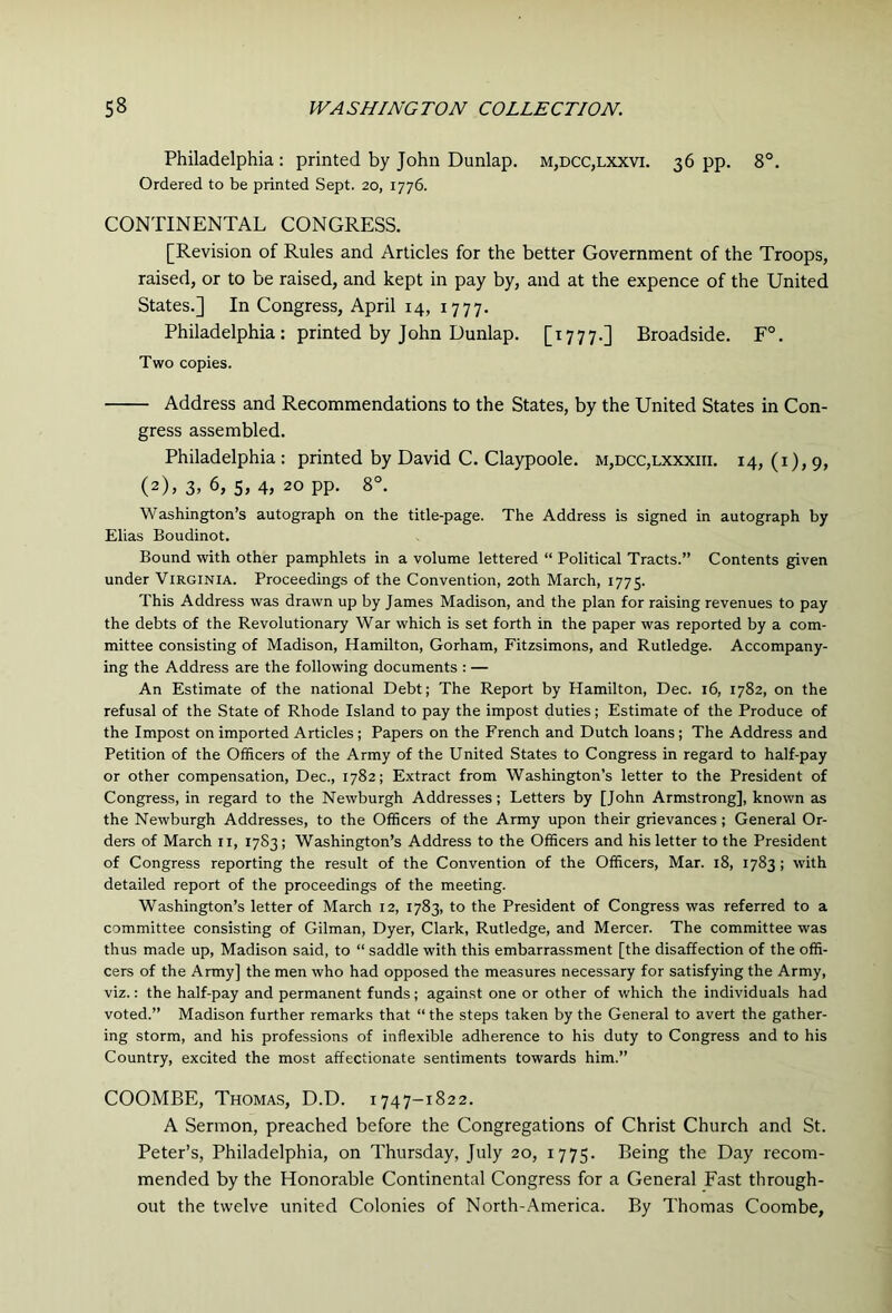Philadelphia : printed by John Dunlap. m,dcc,lxxvi. 36 pp. 8°. Ordered to be printed Sept. 20, 1776. CONTINENTAL CONGRESS. [Revision of Rules and Articles for the better Government of the Troops, raised, or to be raised, and kept in pay by, and at the expence of the United States.] In Congress, April 14, 1777. Philadelphia : printed by John Dunlap. [1777.] Broadside. F°. Two copies. Address and Recommendations to the States, by the United States in Con- gress assembled. Philadelphia: printed by David C. Claypoole. m,dcc,lxxxiii. 14, (i), 9, (2), 3. 6, 5, 4, 20 pp. 8°. Washington’s autograph on the title-page. The Address is signed in autograph by Elias Boudinot. Bound with other pamphlets in a volume lettered “ Political Tracts.” Contents given under Virginia. Proceedings of the Convention, 20th March, 1775. This Address was drawn up by James Madison, and the plan for raising revenues to pay the debts of the Revolutionary War which is set forth in the paper was reported by a com- mittee consisting of Madison, Hamilton, Gorham, Fitzsimons, and Rutledge. Accompany- ing the Address are the following documents : — An Estimate of the national Debt; The Report by Hamilton, Dec. 16, 1782, on the refusal of the State of Rhode Island to pay the impost duties; Estimate of the Produce of the Impost on imported Articles ; Papers on the French and Dutch loans; The Address and Petition of the Officers of the Army of the United States to Congress in regard to half-pay or other compensation, Dec., 1782; Extract from Washington’s letter to the President of Congress, in regard to the Newburgh Addresses; Letters by [John Armstrong], known as the Newburgh Addresses, to the Officers of the Army upon their grievances; General Or- ders of March ii, 17S3; Washington’s Address to the Officers and his letter to the President of Congress reporting the result of the Convention of the Officers, Mar. 18, 1783; with detailed report of the proceedings of the meeting. Washington’s letter of March 12, 1783, to the President of Congress was referred to a committee consisting of Gilman, Dyer, Clark, Rutledge, and Mercer. The committee was thus made up, Madison said, to “ saddle with this embarrassment [the disaffection of the offi- cers of the Army] the men who had opposed the measures necessary for satisfying the Army, viz.: the half-pay and permanent funds; against one or other of which the individuals had voted.” Madison further remarks that “ the steps taken by the General to avert the gather- ing storm, and his professions of inflexible adherence to his duty to Congress and to his Country, excited the most affectionate sentiments towards him.” COOMBE, Thomas, D.D. 1747-1822. A Sermon, preached before the Congregations of Christ Church and St. Peter’s, Philadelphia, on Thursday, July 20, 1775. Being the Day recom- mended by the Honorable Continental Congress for a General Fast through- out the twelve united Colonies of North-America. By Thomas Coombe,