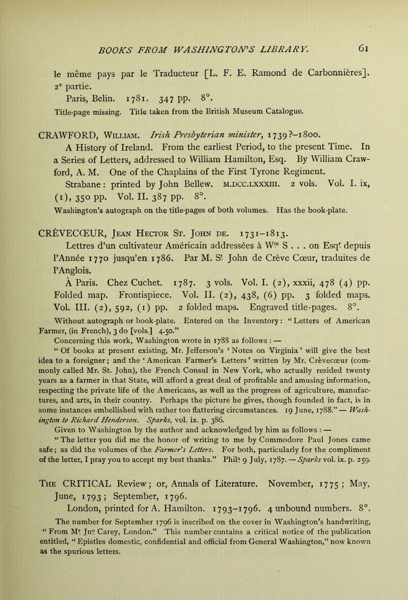 le meme pays par le Traducteur [L. F. E. Ramond de Carbonniferes]. 2® partie. Paris, Belin. 1781. 347 pp. 8°. Title-page missing. Title taken from the British Museum Catalogue. CRAWFORD, William. Irish Presbyterian 7ninister, 1739?-! 800. A History of Ireland. From the earliest Period, to the present Time. In a Series of Letters, addressed to William Hamilton, Esq. By William Craw- ford, A. M. One of the Chaplains of the First Tyrone Regiment. Strabane: printed by John Bellew. m.dcc.lxxxiii. 2 vols. Vol. I. ix, (i), 350 PP- Vol. II. 387 pp. 8°. Washington’s autograph on the title-pages of both volumes. Has the book-plate. CRfiVECCEUR, Jean Hector St. John de. 1731-1813. Lettres d’un cultivateur Am^ricain addressees a W' S ... on Esqt depuis I’Ann^e 1770 jusqu’en 1786. Par M. S'- John de Cr^ve Coeur, traduites de I’Anglois. A Paris. Chez Cuchet. 1787. 3 vols. Vol. I. (2), xxxii, 478 (4) pp. Folded map. Frontispiece. Vol. II. (2), 438, (6) pp. 3 folded maps. Vol. HI. (2), 592, (i) pp. 2 folded maps. Engraved title-pages. 8°. Without autograph or book-plate. Entered on the Inventory: “ Letters of American Farmer, (in French), 3 do [vols.] 4.50.” Concerning this work, Washington wrote in 1788 as follows : — “ Of books at present existing, Mr. Jefferson’s ‘Notes on Virginia’ will give the best idea to a foreigner; and the ‘American Farmer’s Letters’ written by Mr. Crevecoeur (com- monly called Mr. St. John), the French Consul in New York, who actually resided twenty years as a farmer in that State, will afford a great deal of profitable and amusing information, respecting the private life of the Americans, as well as the progress of agriculture, manufac- tures, and arts, in their country. Perhaps the picture he gives, though founded in fact, is in some instances embellished with rather too flattering circumstances. 19 June, 1788.” — Wash- ington to Richard Henderson. Sparks, vol. ix. p. 386. Given to Washington by the author and acknowledged by him as follows : — “ The letter you did me the honor of writing to me by Commodore Paul Jones came safe; as did the volumes of the Farmer’s Letters. For both, particularly for the compliment of the letter, I pray you to accept my best thanks.” Phil? 9 July, 1787. — Sparks vol. ix. p. 259. The critical Review; or. Annals of Literature. November, 1775; May, June, 1793; September, 1796. London, printed for A. Hamilton. 1793-1796. 4 unbound numbers. 8°. The number for September 1796 is inscribed on the cover in Washington’s handwriting, “ From Ml Jn? Carey, London.” This number contains a critical notice of the publication entitled, “ Epistles domestic, confidential and official from General Washington,” now known as the spurious letters.