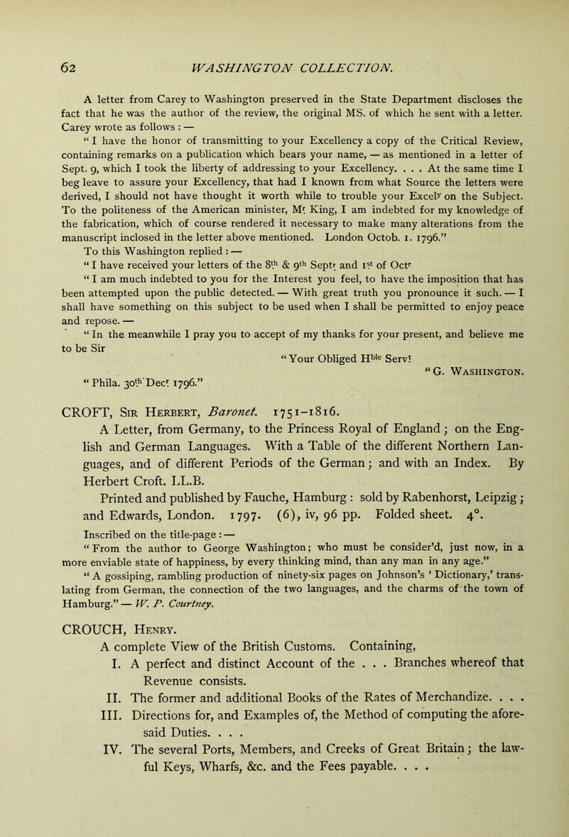 A letter from Carey to Washington preserved in the State Department discloses the fact that he was the author of the review, the original MS. of which he sent with a letter. Carey wrote as follows : — “ I have the honor of transmitting to your Excellency a copy of the Critical Review, containing remarks on a publication which bears your name, — as mentioned in a letter of Sept. 9, which I took the liberty of addressing to your Excellency. ... At the same time I beg leave to assure your Excellency, that had I known from what Source the letters were derived, I should not have thought it worth while to trouble your Excels on the Subject. To the politeness of the American minister, King, I am indebted for my knowledge of the fabrication, which of course rendered it necessary to make many alterations from the manuscript inclosed in the letter above mentioned. London Octob. i. 1796.” To this Washington replied : — “ I have received your letters of the 8'.'’ & 9'*’ Sepb and i? of Oct^ “ I am much indebted to you for the Interest you feel, to have the imposition that has been attempted upon the public detected. — With great truth you pronounce it such. — I shall have something on this subject to be used when I shall be permitted to enjoy peace and repose. — “ In the meanwhile I pray you to accept of my thanks for your present, and believe me to be Sir “Your Obliged Serv? “G. Washington. “ Phila. 3o'.’' Dect 1796.” CROFT, Sir Herbert, Baronet. 1751-1816. A Letter, from Germany, to the Princess Royal of England; on the Eng- lish and German Languages. With a Table of the different Northern Lan- guages, and of different Periods of the German; and with an Index. By Herbert Croft. LL.B. Printed and published by Fauche, Hamburg : sold by Rabenhorst, Leipzig; and Edwards, London. 1797. (6), iv, 96 pp. Folded sheet. 4°. Inscribed on the title-page : — “From the author to George Washington; who must be consider’d, just now, in a more enviable state of happiness, by every thinking mind, than any man in any age.’’ “ A gossiping, rambling production of ninety-six pages on Johnson’s ‘ Dictionary,’ trans- lating from German, the connection of the two languages, and the charms of the town of Hamburg.” — W. P. Courtney. CROUCH, Henry. A complete View of the British Customs. Containing, I. A perfect and distinct Account of the . . . Branches whereof that Revenue consists. H. The former and additional Books of the Rates of Merchandize. . . . HI. Directions for, and Examples of, the Method of computing the afore- said Duties. . . . IV. The several Ports, Members, and Creeks of Great Britain; the law- ful Keys, Wharfs, &c. and the Fees payable. . . .