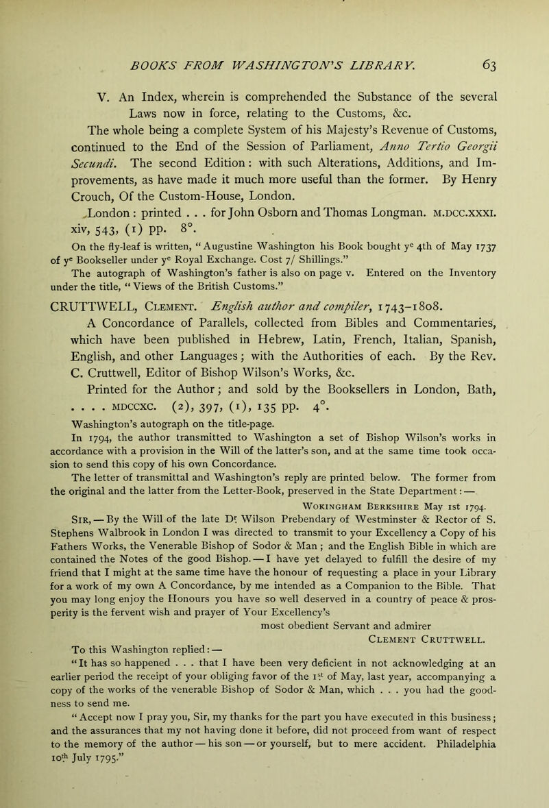 V. An Index, wherein is comprehended the Substance of the several Laws now in force, relating to the Customs, &c. The whole being a complete System of his Majesty’s Revenue of Customs, continued to the End of the Session of Parliament, Anno Tertio Georgii Secundi. The second Edition: with such Alterations, Additions, and Im- provements, as have made it much more useful than the former. By Henry Crouch, Of the Custom-House, London. .London: printed . . . for John Osborn and Thomas Longman, m.dcc.xxxi. xiv, 543. (i) PP- 8°. On the fly-leaf is written, “Augustine Washington his Book bought y® 4th of May 1737 of y' Bookseller under y® Royal Exchange. Cost 7/ Shillings.’’ The autograph of Washington’s father is also on page v. Entered on the Inventory under the title, “ Views of the British Customs.” CRUTTWELL, Clement. English author and compiler, A Concordance of Parallels, collected from Bibles and Commentaries, which have been published in Hebrew, Latin, French, Italian, Spanish, English, and other Languages; with the Authorities of each. By the Rev. C. Cruttwell, Editor of Bishop Wilson’s Works, &c. Printed for the Author; and sold by the Booksellers in London, Bath, .... MDCCXC. (2), 397, (i), 135 pp. 4°. Washington’s autograph on the title-page. In 1794, the author transmitted to Washington a set of Bishop Wilson’s works in accordance with a provision in the Will of the latter’s son, and at the same time took occa- sion to send this copy of his own Concordance. The letter of transmittal and Washington’s reply are printed below. The former from the original and the latter from the Letter-Book, preserved in the State Department: — Wokingham Berkshire May ist 1794. Sir, — By the Will of the late Wilson Prebendary of Westminster & Rector of S. Stephens Walbrook in London I was directed to transmit to your Excellency a Copy of his Fathers Works, the Venerable Bishop of Sodor & Man ; and the English Bible in which are contained the Notes of the good Bishop. — I have yet delayed to fulfill the desire of my friend that I might at the same time have the honour of requesting a place in your Library for a work of my own A Concordance, by me intended as a Companion to the Bible. That you may long enjoy the Honours you have so well deserved in a country of peace & pros- perity is the fervent wish and prayer of Your Excellency’s most obedient Servant and admirer Clement Cruttwell. To this Washington replied: — “ It has so happened . . . that I have been very deficient in not acknowledging at an earlier period the receipt of your obliging favor of the i1‘ of May, last year, accompanying a copy of the works of the venerable Bishop of Sodor & Man, which . . . you had the good- ness to send me. “ Accept now I pray you, Sir, my thanks for the part you have executed in this business; and the assurances that my not having done it before, did not proceed from want of respect to the memory of the author — his son — or yourself, but to mere accident. Philadelphia 10* July 1795.”