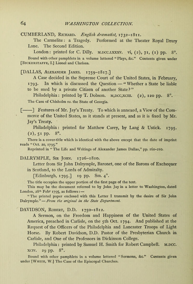 CUMBERLAND, Richard. English dramatist, 1732-1811. The Carmelite: a Tragedy. Performed at the Theater Royal Drury Lane. The Second Edition. London: printed for C. Dilly. m.dcc.lxxxv. vi, (2), 71, (i) pp. 8°. Bound with other pamphlets in a volume lettered “ Plays, &c.” Contents given under [Bickerstaffe, I.] Lionel and Clarissa. [DALLAS, Alexander James. 1759-1817.] A Case decided in the Supreme Court of the United States, in February, 1793. In which is discussed the Question — “ Whether a State be liable to be sued by a private Citizen of another State?” Philadelphia: printed by T. Dobson. m,dcc,xciii. (2), 120 pp. 8°. The Case of Chisholm w. the State of Georgia. [ ] Features of Mr. Jay’s Treaty. To which is annexed, a View of the Com- merce of the United States, as it stands at present, and as it is fixed by Mr. Jay’s Treaty. Philadelphia: printed for Matthew Carey, by Lang & Ustick. 1795. (2), 51pp. 8°. There is a cover-title which is identical with the above except that the date of imprint reads “Oct. 20, 1795.” Reprinted in “The Life and Writings of Alexander James Dallas,” pp. 160-210. DALRYMPLE, Sir John. 1726-1810. Letter from Sir John Dalrymple, Baronet, one of the Barons of Exchequer in Scotland, to the Lords of Admiralty. [Edinburgh, 1795.] 19 pp. Sm. 4°. The title occupies the upper portion of the first page of the text. This may be the document referred to by John Jay in a letter to Washington, dated London, 28^*' Febr 1795, as follows : — “ The printed paper enclosed with this Letter I transmit by the desire of Sir John Dalrymple.” — From the original in the State Department. DAVIDSON, Robert, D.D. 1750-1812. A Sermon, on the Freedom and Happiness of the United States of America, preached in Carlisle, on the 5th Oct. 1794. And published at the Request of the Officers of the Philadelphia and Lancaster Troops of Light Horse. By Robert Davidson, D.D. Pastor of the Presbyterian Church in Carlisle, and One of the Professors in Dickinson College. Philadelphia : printed by Samuel H. Smith for Robert Campbell, m.dcc. xciv. 29 pp. 8°. Bound with other pamphlets in a volume lettered “ Sermons, &c.” Contents given under [White, W.] The Case of the Episcopal Churches.