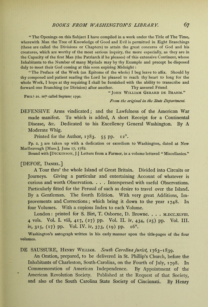 “ The Openings on this Subject I have compiled in a work under the Title of The Time, wherewith Man the Tree of Knowledge of Good and Evil is permitted in Eight Branchings (these are called the Divisions or Chapters) to attain the great concerns of God and his creatures, which are worthy of the most serious inquiry, the more especially, as they are in the Capacity of the first Man (the Patriarch if he pleases) of this extensive Continent, whose Inhabitants to the Number of many Myriads may by thy Example and precept be disposed duly to meet their God coming at this soon expiring Midnight: “The Preface of the Work (an Epitome of the whole) I beg leave to affix. Should by thy composed and patient reading the Lord be pleased to reach thy heart to long for the whole Work, I hope at thy requiring I shall be furnished with the ability to transcribe and forward one Branching (or Division) after another. Thy assured Friend “John William Gerard de Brahm.” Phila 21. m'h called Septemr 1790. From the original in the State Department. DEFENSIVE Arms vindicated; and the Lawfulness of the American War made manifest. To which is added, A short Receipt for a Continental Disease, &c. Dedicated to his Excellency General Washington. By A Moderate Whig. Printed for the Author, 1783. 55 pp. 12°. Pp. 2, 3 are taken up with a dedication or exordium to Washington, dated at New Marlborough [Mass.], June 17, 1782. Bound with [Dickinson, J.] Letters from a Farmer, in a volume lettered “ Miscellanies.” [DEFOE, Daniel.] A Tour thro’ the whole Island of Great Britain. Divided into Circuits or Journeys. Giving a particular and entertaining Account of whatever is curious and worth Observation. . . . Interspersed with useful Observations. Particularly fitted for the Perusal of such as desire to travel over the Island. By a Gentleman. The fourth Edition. With very great Additions, Im- provements and Corrections; which bring it down to the year 1748. In four Volumes. With a copious Index to each Volume. London: printed for S. Birt, T. Osborne, D. Browne. . . . m.dcc.xlviii. 4 vols. Vol. I. viii, 417, (27) pp. Vol. II. iv, 434, (25) pp. Vol. III. iv, 315* (17) PP- Vol. IV. iv, 373, (19) pp. 16°. Washington’s autograph written in his early manner upon the title-pages of the four volumes. DE SAUSSURE, Henry William. South Carolina jurist, 1763—1839. An Oration, prepared, to be delivered in St. Phillip’s Church, before the Inhabitants of Charleston, South-Carolina, on the Fourth of July, 1798. In Commemoration of American Independence. By Appointment of the American Revolution Society. Published at the Request of that Society, and also of the South Carolina State Society of Cincinnati. By Henry