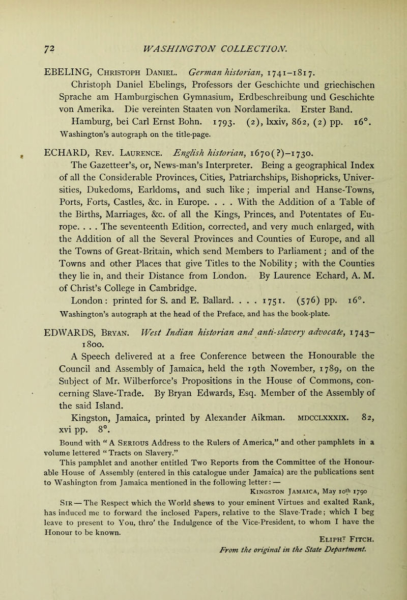 EBELING, Christoph Daniel. German historian, 1741-1817. Christoph Daniel Ebelings, Professors der Geschichte und griechischen Sprache am Hamburgischen Gymnasium, Erdbeschreibung und Geschichte von Amerika. Die vereinten Staaten von Nordamerika. Erster Band. Hamburg, bei Carl Ernst Bohn. 1793. (2), Ixxiv, 862, (2) pp. 16°. Washington’s autograph on the title-page. ECHARD, Rev. Laurence. English historian, i67o(?)-i73o. The Gazetteer’s, or. News-man’s Interpreter. Being a geographical Index of all the Considerable Provinces, Cities, Patriarchships, Bishopricks, Univer- sities, Dukedoms, Earldoms, and such like; imperial and Hanse-Towns, Ports, Forts, Castles, &c. in Europe. . . . With the Addition of a Table of the Births, Marriages, &c. of all the Kings, Princes, and Potentates of Eu- rope. . . . The seventeenth Edition, corrected, and very much enlarged, with the Addition of all the Several Provinces and Counties of Europe, and all the Towns of Great-Britain, which send Members to Parliament; and of the Towns and other Places that give Titles to the Nobility; with the Counties they lie in, and their Distance from London. By Laurence Echard, A. M. of Christ’s College in Cambridge. London: printed for S. and E. Ballard. . . . 1751. (576) pp. 16°. Washington’s autograph at the head of the Preface, and has the book-plate. EDWARDS, Bryan. West Indian historian and anti-slavery advocate, 1743- 1800. A Speech delivered at a free Conference between the Honourable the Council and Assembly of Jamaica, held the 19th November, 1789, on the Subject of Mr. Wilberforce’s Propositions in the House of Commons, con- cerning Slave-Trade. By Bryan Edwards, Esq. Member of the Assembly of the said Island. Kingston, Jamaica, printed by Alexander Aikman. mdcclxxxix. 82, xvi pp. 8°. Bound with “ A Serious Address to the Rulers of America,” and other pamphlets in a volume lettered “ Tracts on Slavery.” This pamphlet and another entitled Two Reports from the Committee of the Honour- able House of Assembly (entered in this catalogue under Jamaica) are the publications sent to Washington from Jamaica mentioned in the following letter: — Kingston Jamaica, May io(h 1790 Sir — The Respect which the World shews to your eminent Virtues and exalted Rank, has induced me to forward the inclosed Papers, relative to the Slave-Trade; which I beg leave to present to You, thro’ the Indulgence of the Vice-President, to whom I have the Honour to be known. EliphT Fitch. From the original in the State Department.