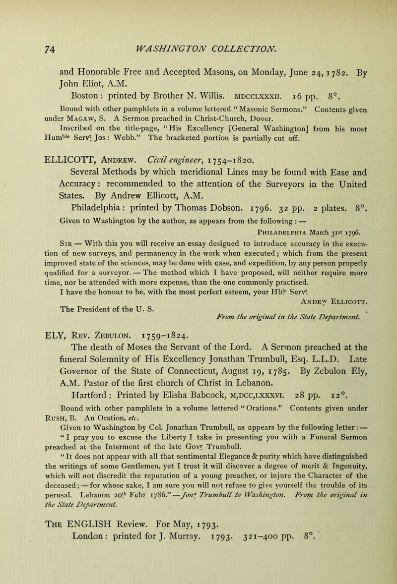 and Honorable Free and Accepted Masons, on Monday, June 24, 1782. By John Eliot, A.M. Boston: printed by Brother N. Willis, mdcclxxxii. 16 pp. 8°. Bound with other pamphlets in a volume lettered “ Masonic Sermons.” Contents given under Macaw, S. A Sermon preached in Christ-Church, Dover. Inscribed on the title-page, “His Excellency [General Washington] from his most Hum'>'® Servi Jos: Webb.” The bracketed portion is partially cut off. ELLICOTT, Andrew. Civil engineer, 1754-1820. Several Methods by which meridional Lines may be found with Ease and Accuracy: recommended to the attention of the Surveyors in the United States. By Andrew Ellicott, A.M. Philadelphia: printed by Thomas Dobson. 1796. 32 pp. 2 plates. 8°. Given to Washington by the author, as appears from the following : — Philadelphia March 31st 1796. Sir — With this you will receive an essay designed to introduce accuracy in the execu- tion of new surveys, and permanency in the work when executed; which from the present improved state of the sciences, may be done with ease, and expedition, by any person properly qualified for a surveyor. — The method which I have proposed, will neither require more time, nor be attended with more expense, than the one commonly practised. I have the honour to be, with the most perfect esteem, your Hbl= Serv'. Andrw Ellicott. The President of the U. S. From the original in the State Department. ELY, Rev. Zebulon. 1759-1824. The death of Moses the Servant of the Lord. A Sermon preached at the funeral Solemnity of His Excellency Jonathan Trumbull, Esq. L.L.D. Late Governor of the State of Connecticut, August 19, 1785. By Zebulon Ely, A.M. Pastor of the first church of Christ in Lebanon. Hartford: Printed by Elisha Babcock, m,dcc,lxxxvi. 28 pp. 12°. Bound with other pamphlets in a volume lettered “ Orations.” Contents given under Rush, B. An Oration, etc. Given to Washington by Col. Jonathan Trumbull, as appears by the following letter: — “I pray you to excuse the Liberty I take in presenting you with a Funeral Sermon preached at the Interment of the late Gov^ Trumbull. “ It does not appear with all that sentimental Elegance & purity which have distinguished the writings of some Gentlemen, yet I trust it will discover a degree of merit & Ingenuity, which will not discredit the reputation of a young preacher, or injure the Character of the deceased; — for whose sake, I am sure you will not refuse to give yourself the trouble of its perusal. Lebanon 20*.'’ Febr 17S6.”—Jon<\ Trumbull to Washington. F7-om the original in the State Department. The ENGLISH Review. For May, 1793. London: printed for J. Murray. 1793. 321-400 pp. 8°.