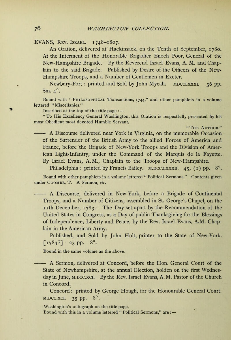 EVANS, Rev. Israel. 1748-1807. An Oration, delivered at Hackinsack, on the Tenth of September, 1780. At the Interment of the Honorable Brigadier Enoch Poor, General of the New-Hampshire Brigade. By the Reverend Israel Evans, A. M. and Chap- lain to the said Brigade. Published by Desire of the Officers of the New- Hampshire Troops, and a Number of Gentlemen in Exeter. Newbury-Port: printed and Sold by John Mycall. mdcclxxxi. 36 pp. Sm. 4°. Bound with “Philosophical Transactions, 1744,” and other pamphlets in a volume lettered “ Miscellanies.” Inscribed at the top of the title-page : — “To His Excellency General Washington, this Oration is respectfully presented by his most Obedient most devoted Humble Servant, “The Author.” A Discourse delivered near York in Virginia, on the memorable Occasion of the Surrender of the British Army to the allied Forces of America and France, before the Brigade of New-York Troops and the Division of Amer- ican Light-Infantry, under the Command of the Marquis de la Fayette. By Israel Evans, A. M., Chaplain to the Troops of New-Hampshire. Philadelphia: printed by Francis Bailey, m.dcc.lxxxii. 45, (i) pp. 8°. Bound with other pamphlets in a volume lettered “ Political Sermons.” Contents given under Coombe, T. A Sermon, etc. A Discourse, delivered in New-York, before a Brigade of Continental Troops, and a Number of Citizens, assembled in St. George’s Chapel, on the nth December, 1783. The Day set apart by the Recommendation of the United States in Congress, as a Day of public Thanksgiving for the Blessings of Independence, Liberty and Peace, by the Rev. Israel Evans, A.M. Chap- lain in the American Army. Published, and Sold by John Holt, printer to the State of New-York. [1784?] 23 pp. 8°. Bound in the same volume as the above. A Sermon, delivered at Concord, before the Hon. General Court of the State of Newhampshire, at the annual Election, holden on the first Wednes- day in June, m.dcc.xci. By the Rev. Israel Evans, A. M. Pastor of the Church in Concord. Concord: printed by George Hough, for the Honourable General Court. M.DCC.XCI. 35 pp. 8°. Washington’s autograph on the title-page. Bound with this in a volume lettered “ Political Sermons,” are: —